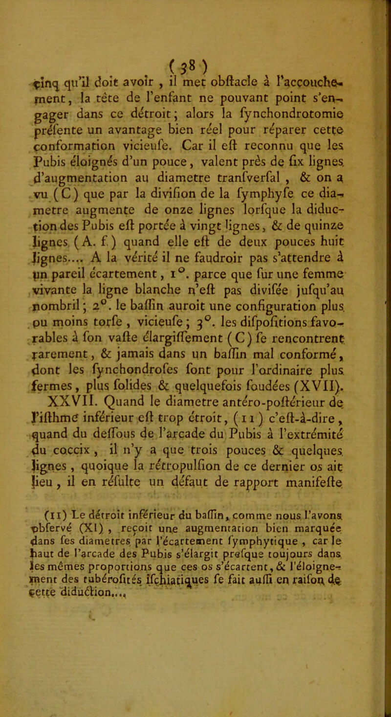 ? î* ) çîncj qu’il doit avoir , il met obftacle à l’acçonche-i ment, la tête de l’enfant ne pouvant point s’en- gager dans ce détroit; alors la fynchondrotomi© préfente un avantage bien réel pour réparer cette conformation vicieufé. Car il eft reconnu que les Pubis éloignés d’un pouce, valent près de fix lignes, d’augmentation au diamètre tranfverfal , & on ^ vu (C) que par la divifion de la fymphyfe ce dia- mètre augmente de onze lignes lorfque la diduc^ tiondes Pubis eft portée à vingt lignes, & de quinze lignes. (A. f ) quand elle eft de deux pouces huit lignes.... A la vérité il ne faudroir pas s’attendre à |in pareil écartement, i®. parce que fur une femme vivante la ligne blanche n’eft pas divifée jufqu’au nombril; 2°. le baflîn auroit une configuration plus, pu moins toffé , vicieufe; 3°. les difpofitions favo- rables à fon vafte élargiflement (C) fe rencontrent, rarement, & jamais dans un baftîn mal conformé, dont les fynchondrofes font pour l’ordinaire plus fermes, plus folides & quelquefois foudées (XVII). XXVII. Quand le diamètre antéro-poftérieur de, l’ifthme inférieur eft trop étroit, (11) c’eft-à-dire , quand du deftbus de l’arcade du Pubis à l’extrémité du cQCcix , il n’y a que trois pouces & quelques lignes , quoique la rétropulfion de ce dernier os ait fieu, il en réfülte un défaut de rapport manifefte (il) Le détroit inférieur du baflln, comme nous, l.’avons nbfervé (XI) , reçoit un,e augmentation bien marquée dans fes diamètres par l’écartement fyrophytique , car le haut de l’arcade des Pubis s’élargit prefque toujours dans, les mêmes proportions que ces os s’écartent, & l’éloigne- ment des tubérofués. ifchiati^ues fe fait aaHi en raifon dO: çettê 'diduélion...,