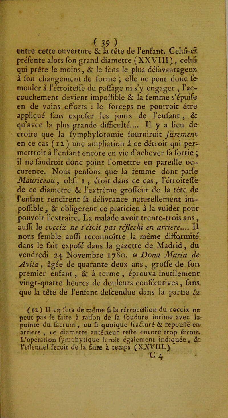 préfente alors fon grand diamètre (XXVIII), celui qui prête le moins, & le fens le plus dêfavantageux â fon changement de forme ; elle ne peut donc fe mouler à l’e'troitefl'e du paflage ni s’y engager , l’ac- couchement devient impoiïible & la femme s’êpuife en de vains efforts : le forceps ne pourroit être appliqué fans expofer les jours de l’enfant , & qu’avec la plus grande difficulté.... Il y a lieu de croire que la fymphyfotomie fourniroit fûrement en ce cas (12) une ampliation à ce détroit qui per- mettroit à l’enfant encore en vie d’achever fa fortie j il ne faudroit donc point l’omettre en pareille oc- curence. Nous penlbns- que la femme dont parle Mauriceaii, ohf. i , étoit dans ce cas, l’étroiteffe de ce diamètre & l’extrême groffeur de la tête de l’enfant rendirent fa délivrance naturellement im- poffible y & obligèrent ce praticien à la vuider pour pouvoir l’extraire. La malade avoir trente-trois ans, auffi le coccix ne s'étoit pas réjlechi en arriéré.... II nous femble auffi reconnoître la même difformité dans le fait expofé dans la gazette de Madrid, du vendredi 24 Novembre 1780. « Dona Maria de Avila ^ âgée de quarante-deux ans, greffe de foa premier enfant, & à terme , éprouva inutilement vingt-quatre heures de douleurs conféciicives, fans que la tête de l’enfant defcendue dans la partie la. (la) 11 en fera de rnérae fi la rérroceffion du coccix ne peut pas fe faire à raifon de fa foudure intime avec la- pointe du facrum ou fi quoique fraéfuré & repouffé en> arriéré , te diamètre antérieur refie encore trop étroiti L’opération fymphytique feroir également indiquée., & reflémiel feroit de la faine à temps (XXVIII.y