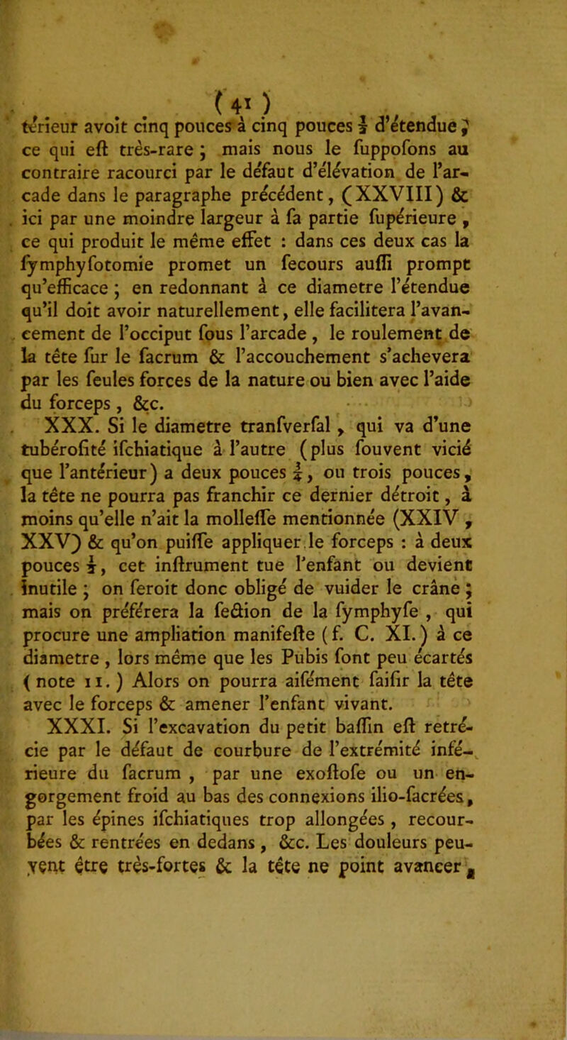 ( 4ï ) , , teneur avoit cinq pouces à cinq pouces | d’étendue J ce qui eft très-rare ; mais nous le fuppofons au contraire racourci par le défaut d’élévation de l’ar- cade dans le paragraphe précédent, (XXVIII) & ici par une moindre largeur à fa partie fupérieure , ce qui produit le même effet : dans ces deux cas la lymphyfotomie promet un fecours auffi prompt qu’efficace ; en redonnant à ce diamètre l’étendue qu’il doit avoir naturellement, elle facilitera l’avan- cement de l’occiput fous l’arcade , le roulement de la tête fur le facrum & l’accouchement s’achèvera par les feules forces de la nature ou bien avec l’aide du forceps, &c. XXX. Si le diamètre tranfverfal, qui va d’une tubérofité ifchiatique à l’autre (plus fouvent vicié que l’antérieur) a deux pouces ou trois pouces, la tête ne pourra pas franchir ce dernier détroit, à moins qu’elle n’ait la molleffe mentionnée (XXIV , XXV) & qu’on puiffe appliquer , le forceps : à deux pouces I, cet inftrument tue l’enfant ou devient inutile y on feroit donc obligé de vuider le crâné ; mais on préférera la feûion de la fymphyfe , qui procure une ampliation manifefte ( f. C. XL ) à ce diamètre , lors même que les Pubis font peu écartés ( note II.) Alors on pourra aifément faifir la tête avec le forceps & amener l’enfant vivant. XXXI. Si l’excavation du petit baffin eft rétré- cie par le défaut de courbure de l’extrémité infé-, rieure du facrum , par une exoftofe ou un en- gorgement froid au bas des connexions ilio-facrées, par les épines ifchiatiques trop allongées, recour- bées & rentrées en dedans , &c. Les douleurs peu- yçnt être très-fortes &; la tête ne point avancer ,