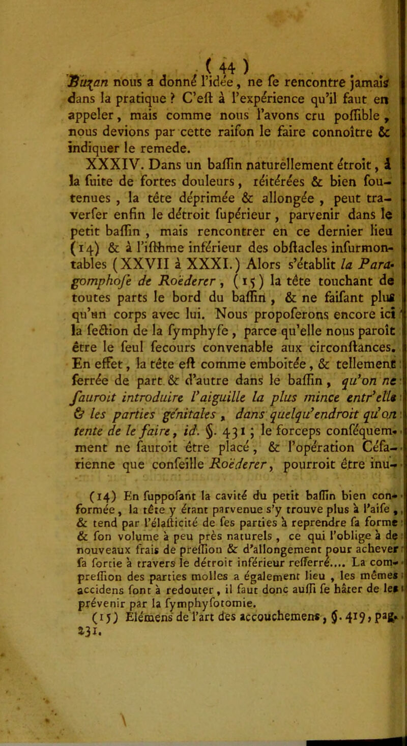 Sà^an nous a donn^ l’idée, ne fe rencontre jamais dans la pratique ? C’eft à l’expérience qu’il faut en appeler, mais comme nous l’avons cru pofîible , nous devions par cette raifon le faire connoître & indiquer le remede. XXXIV. Dans un baflîn naturèllement étroit, I la fuite de fortes douleurs, réitérées & bien fou- tenues , la tête déprimée & allongée , peut tra- verfer enfin le détroit fupérieur , parvenir dans le petit baflin , mais rencontrer en ce dernier lieu (14) & à riflhme inférieur des obftacles infurmon- tables (XXVII à XXXI.) Alors s’établit la Para- gomphofe de Ro'éderer , ( 15 ) la tête touchant de toutes parts le bord du baflin , & ne faifant plus qu’un corps avec lui. Nous propoferons encore ici ' la feélion de la fymphyfe , parce qu’elle nous paroît être le feul fecours convenable aux circonftances. En effet, la tête eft comme emboîtée, & tellemenê : ferrée de part & d’autre dans le baflin, <j^u*on ne • fauroLt introduire l*aiguille la plus mince entPette ■ & les parties génitales , dans quelquUndrort qiim : tente de le faire y id. §. 431 ; le forceps conféquem*. ment ne fauroit être placé, & l’opération Céfà-- rienne que confeille Ro'éderer y pourroit être inu-- (14) En fuppofant la cavité du petit baflin bien con#- formée, la tête y étant parvenue s’y trouve plus à l’aife ,, & tend par l’élafticité de fes parties à reprendre fa forme’ & fon volume à peu près naturels , ce qui l’oblige à de ^ nouveaux frais de prelTion & d'allongement pour achever’ fa fortie à travers le détroit inférieur refferre.... La cotn-- preflîon des parties molles a également lieu , les mêmes 1 accidens font à redouter, il faut donc aufli fe hâter de les» prévenir par la fymphyfotomie. (15) Elémens de l’art des accouchemen*, 131.