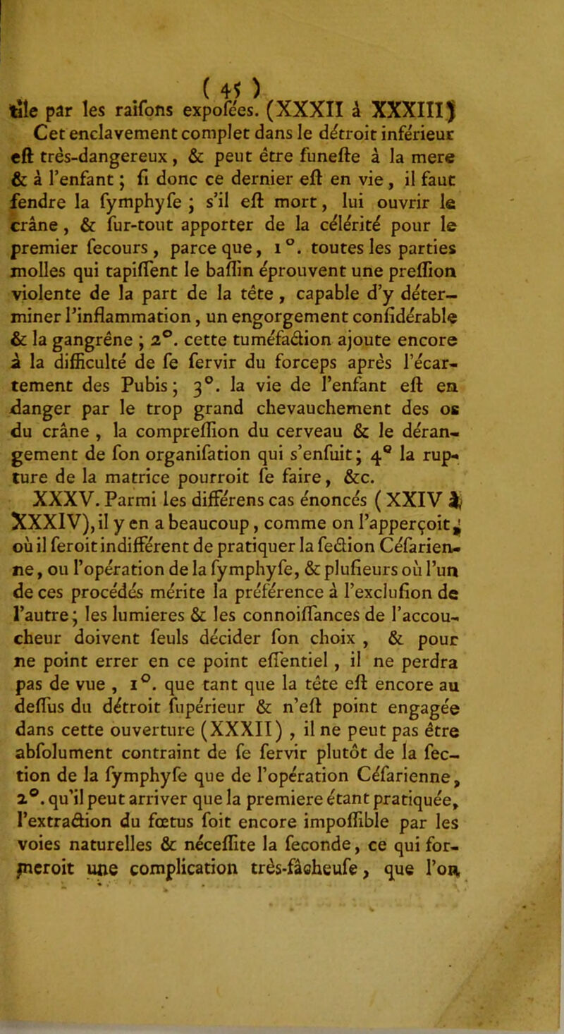 taîe par les raifons expofées. (XXXII à XXXIII^ Cet enclavement complet dans le détroit infe'rieur eft très-dangereux, & peut être funefte à la mere & à l’enfant ; fi donc ce dernier eft en vie, il faut fendre la fymphyfe ; s’il eft mort, lui ouvrir le crâne, & fur-tout apporter de la célérité pour le premier fecours , parce que, i°. toutes les parties molles qui tapiftent le baflin éprouvent une preflion violente de la part de la tête, capable d’y déter- miner l’inflammation, un engorgement confidérable & la gangrène ; 2°. cette tuméfadion ajoute encore i la difficulté de fe fervir du forceps après l’écar- tement des Pubis; 3®. la vie de l’enfant eft en flanger par le trop grand chevauchement des os du crâne , la compreflion du cerveau & le déran- gement de fon organifation qui s’enfuit; 4® la rup- ture de la matrice pourroit fe faire, &c. XXXV. Parmi les différens cas énoncés ( XXIV ^ XXXlV),il y en a beaucoup, comme on l’apperçoit,; où il feroit indifférent de pratiquer la fedion Céfarien- ne, ou l’opération de la fymphyfe, & plufieurs où l’un de ces procédés mérite la préférence à l’exclufion de l’autre; les lumières & les connoiftances de l’accou- cheur doivent feuls décider fon choix , & pour ne point errer en ce point effentiel, il ne perdra pas de vue , 1°. que tant que la tête eft encore au deffus du détroit fupérieur & n’eft point engagée dans cette ouverture (XXXIT) , il ne peut pas être abfolument contraint de fe fervir plutôt de la fec- tion de la fymphyfe que de l’opération Céfarienne, 2®. qu’il peut arriver que la première étant pratiquée, l’extradion du fœtus foit encore impoflible par les voies naturelles & néceflite la fécondé, ce qui for- picroit une complication très-fâeheufe, que l’on,