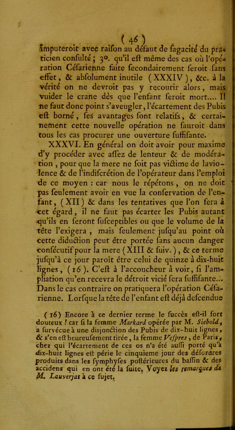 ( ) Smputeroit avec raîfon au défaut de fagacit^ du pfâ* ticien confulté ; 30. qu’il eft même des cas où l'opé-» ration Céfarienne faite fecondairement feroit fans effet, & abfolument inutile ( XXXIV ), &c. à la vérité on ne devroit pas y recourir alors, mais vuider le crâne dés que l’enfant feroit mort.... Il ne faut donc point s’aveugler, l’écartement des Pubis eft borné, fes avantages font relatifs, & certai- nement cette nouvelle opération ne fauroit dans tous les cas procurer une ouverture fuffifante. XXXVI. En général on doit avoir pour maxime d’y procéder avec aftez de lenteur & de modéra- tion , pour que la mere ne foit pas viftime de lavio- lence & de l’indifcrétion de l’opérateur dans l’emploi de ce moyen : car nous le répétons , on ne doit pas feulement avoir en vue la confervation de l’en- fant , ( XII ) & dans les tentatives que l’on fera â cet égard, il ne faut pas écarter les Pubis autant qu’ils en feront fufceptibles ou que le volume de la tête l’exigera , mais feulement jufqu’au point où cette didudion peut être portée fans aucun danger confécutif pour la mere (XIII & fuiv, ) , & ce terme jufqu’à ce jour paroît être celui de quinze à dix-huit lignes , (16). C’eft à l’accoucheur à voir, fi l’am- pliation qu’en recevra le détroit vicié fera fuffifante... Dans le cas contraire on pratiquera l’opération Céfa- rienne. Lorfque la tête de l’enfant eft déjà defcendue (16) Encore à ce dernier terme le fuccès eft-il fore douteux / car fi la femme Markard opérée par M. Sieboldt a furvécue à une disjondion des Pubis de dix-huit lignes, & s’en eft heureufement tirée, la femme Vcfpres y de Paris,- chez qui Pécartement de ces os n’a été aufli porté qu’à dix-huit lignes eft périe le cinquième jour des défordres produits dans les fymphyfes poftérieures du baflîn & des accidens qui en ont été la fuitCi Voyez les remarques d* M, Lauvcrjat à ce fujet.