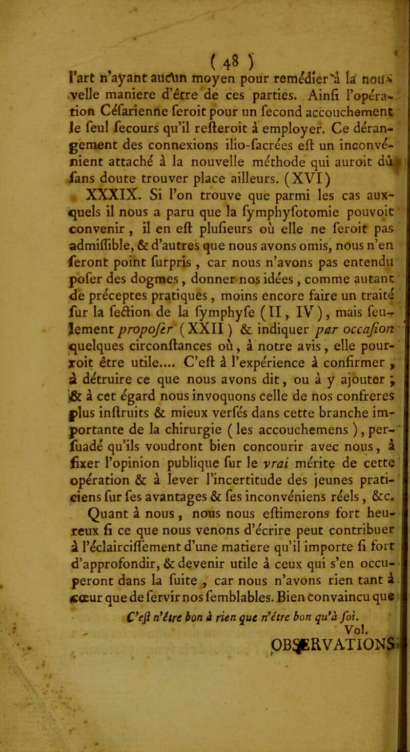 f l’art n ayant aiîrtm moyen pour remédierâ là nota .velle maniéré d’être de ces parties. Ainfi l’opéra* tion Céfarienne feroit pour un fécond accouchement Je feul fecours qu’il refteroit à employer. Ce déran* gement des connexions ilio-facrées eft un inconvé- nient attaché à la nouvelle méthode qui auroit du^ Tans doute trouver place ailleurs. (XVI) I XXXIX. Si l’on trouve que parmi les cas aux- iquels il nous a paru que la fymphyfotomie pouvoit convenir, il en eft plufieurs où elle ne feroit pas admiflible, & d’autres que nous avons omis, nous n’en feront point furpris , car nous n’avons pas entendu pofer des dogmes, donner nos idées, comme autant dé préceptes pratiques, moins encore faire un traité fur la feftion de la fymphyfe ( Il, IV ), mais feu-r Jement propofer (XXII ) & indiquer par occajîort -quelques circonftances où, à notre avis, elle pour- xoit être utile.... C’eft à l’expérience à confirmer , â détruire ce que nous avons dit, ou à y ajouter ; i& à cet égard nous invoquons celle de nos confrères I |)lus inftruits & mieux verfés dans cette branche im- portante de la chirurgie ( les accouchemens ), per- ‘ fuadé qu’ils voudront bien concourir avec nous, i fixer l’opinion publique fur le vrai mérite de cette opération & à lever l’incertitude des jeunes prati- ciens fur fes avantages & fes inconvéniens réels, &c. Quant à nous, nous nous eftimerons fort heu- reux fi ce que nous venons d’écrire peut contribuer à l’éclairciflement d’une matière qu’il importe fi fort d’approfondir, & devenir utile à ceux qui s’en occu- peront dans la fuite , car nous n’avons rien tant à ^œur que de fervir nos femblables. Bien convaincu que n*étre bon à rien que n’étre bon qu’à foi. Vol. pB^RVATIONSi