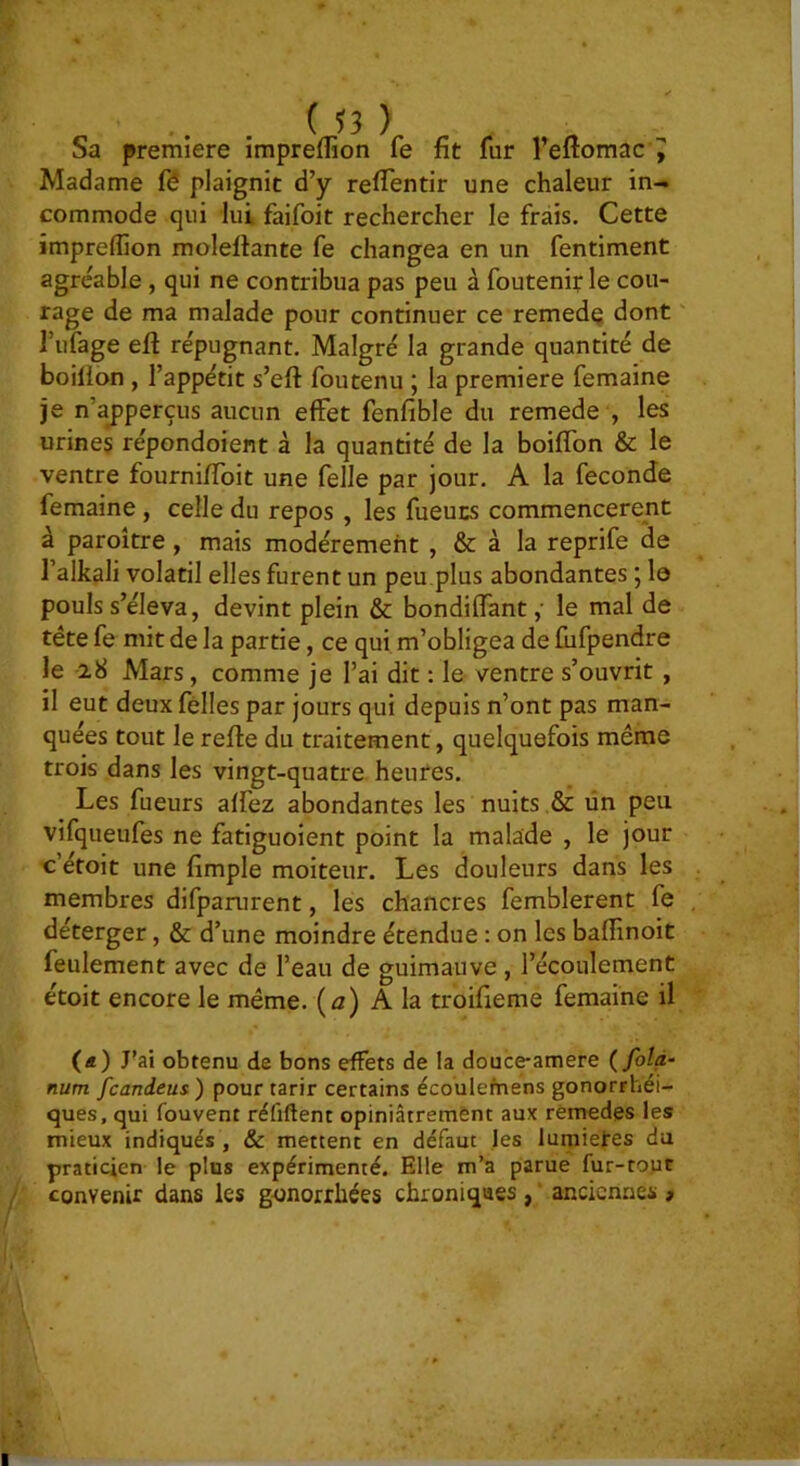 Sa première impreflîon fe fit fur l’eflomac^ Madame fô plaignit d’y refTentir une chaleur in- commode qui lui faifoit rechercher le frais. Cette împreflion molelfante fe changea en un fentiment agréable, qui ne contribua pas peu à foutenit le cou- rage de ma malade pour continuer ce remedq dont Tufage eft répugnant. Malgré la grande quantité de boilion , l’appétit s’eft foutenu ; la première femaine je n’a^perçus aucun effet fenfible du remede , les urines répondoient à la quantité de la boiffon & le ventre fourniffoit une felle par jour. A la fécondé femaine, celle du repos , les fueucs commencèrent à paroître, mais modérément , & à la reprife de l’alkali volatil elles furent un peu.plus abondantes 5 le pouls s’éleva, devint plein & bondi (Tant ,• le mal de tête fe mit de la partie, ce qui m’obligea de fufpendre le 28 Mars, comme je l’ai dit : le ventre s’ouvrit, il eut deuxfélles par jours qui depuis n’ont pas man- quées tout le refie du traitement, quelquefois même trois dans les vingt-quatre heures. Les fueurs affez abondantes les nuits & ün peu vifqueufes ne fatiguoient point la malade , le jour c’étoit une fimple moiteur. Les douleurs dans les membres difparurent, les chancres femblerent fe déterger, & d’une moindre étendue ; on les baflinoit feulement avec de l’eau de guimauve , l’écoulement étoit encore le même, (a) A la troifieme femaine il («) J’ai obtenu de bons effets de la douce-amere {folà- num fcandeus ) pour tarir certains écoulefnens gonorrhéi- ques, qui fouvent réfiftent opiniâtrement aux remedes les mieux indiqués , & mettent en défaut les lumières da praticien le plus expérimenté. Elle m’a parue fur-tout convenir dans les gonorrhées chroniques , ‘ anciennes ,