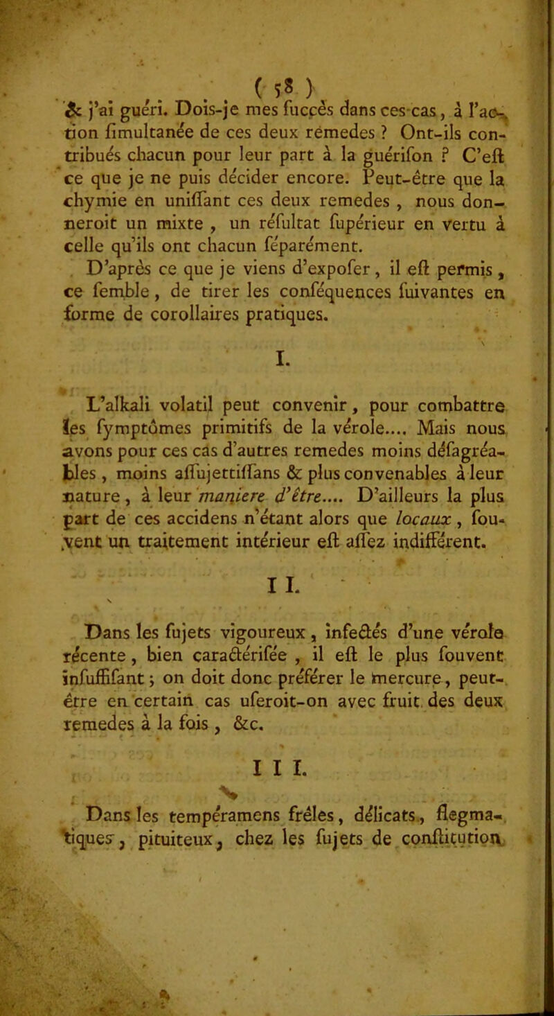 (58),, j’ai guéri. Dois-je mes fuccés dans ces-cas, à Tacs üon fimultanée de ces deux rémedes ? Ont-ils con- tribués chacun pour leur part à la guérifon ? C’eft ce que je ne puis décider encore. Peqt-être que la chymie en unifTant ces deux remedes , nous don- neroit un mixte , un réfultat fupérieur en vertu à celle qu’ils ont chacun féparément. D’après ce que je viens d’expofer, il eft permis , ce femhle, de tirer les conféquences fuivantes en forme de corollaires pratiques. • . *N I. L’alkali volatil peut convenir, pour combattre ïes fymptumes primitifs de la vérole.... Mais nous avons pour ces cas d’autres remedes moins défagréa- fcles , moins aflujettiffans & plus convenables à leur jjature, à leur ‘manière d’être.... D’ailleurs la plus part de ces accidens n'étant alors que locaux , fou- ,venc un traitement intérieur eft alfez indifférent. ■ ■ • A • IL \ Dans les fujets vigoureux , infedés d’une vérole récente, bien caradérifée , il eft le plus fouvent infulBfant i on doit donc préférer le mercure, peut- être en'certain cas uferoit-on avec fruit, des deux remedes à la fois , &c. III. ■V Dans les tempéramens frêles, délicats,, flegma«, '\iques, pituiteux, chez les fujets de conftitutioiv. ■V-’ %