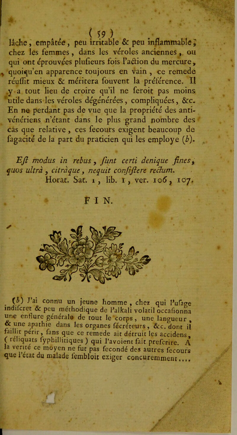 lâche i empâtée, peu irritable & peu inflammable ^ chez les femmes, dans les véroles anciennes ou qui ont éprouvées plufieurs fois l’aûion du mercure, , quoiqu’en apparence toujours en vain , ce remede réuflit mieux & méritera fouvent la préférence. Il .y a tout lieu de croire qu’il ne feroit pas moins ‘utile dans les véroles dégénérées, compliquées, &c. En ne perdant pas de vue que la propriété des anti- vénériens n’étant dans le plus grand nombre des ' cas que relative, ces fecours exigent beaucoup de fagacité de la part du praticien qui les employé (i>). EJI modus in rebus , funt certi denique fines ^ quos ultra , citràque, nequit conjîjiere reclum. Horat. Sat. i , lib. i, ver. 106 ^ 107, FIN. (5) J’ai connu un jeune homme , chez qui Pufatre indifcret & peu méthodique de l’alkali volatil occafionna une enflure générais de tout le corps, une langueur, r n Jes organes fécréteurs, &c. dont il faillit périr, fans que ce remede ait détruit les accidens, ( réliquats fyphillitiques ) qui l’avoient fait prefcrire. A la venté ce moyen ne fut pas fécondé des autres fecours que l’etat du malade fembloic exiger concuremment...,