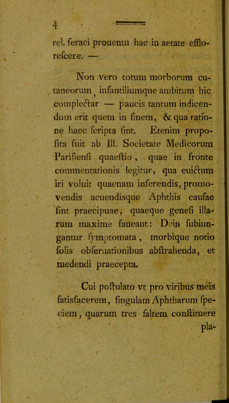 $ 4 _ ; == rei. feraci prouentu hac in aetate efilo- refcere. — Non .vero totum morborum cu- taneorum ^ infantiliumque ambitum hic complectar — paucis tantum indicen- dum erit quem in finem, '& qua ratio- ne haec fcripta fint. Etenim propo- fita fuit ab 111. Societate Medicorum ✓ Parifienfi quaeftio, , quae in fronte commentationis' legitur, qua euictum iri voluit quaenam inferendis, promo- vendis acuendisque Aphthis caufae 'fint praecipuae, quaeque genefi illa- rum maxime faueant: Dein fubiun- gantur fymptomata , morbique notio folis obferuationibus abftrahenda, et medendi praecepta. Cui poftulato vt pro viribus meis fatisfacerem, fingulam Aphtharum fpe- ciem, quarum tres faltem conftituere pia- • I