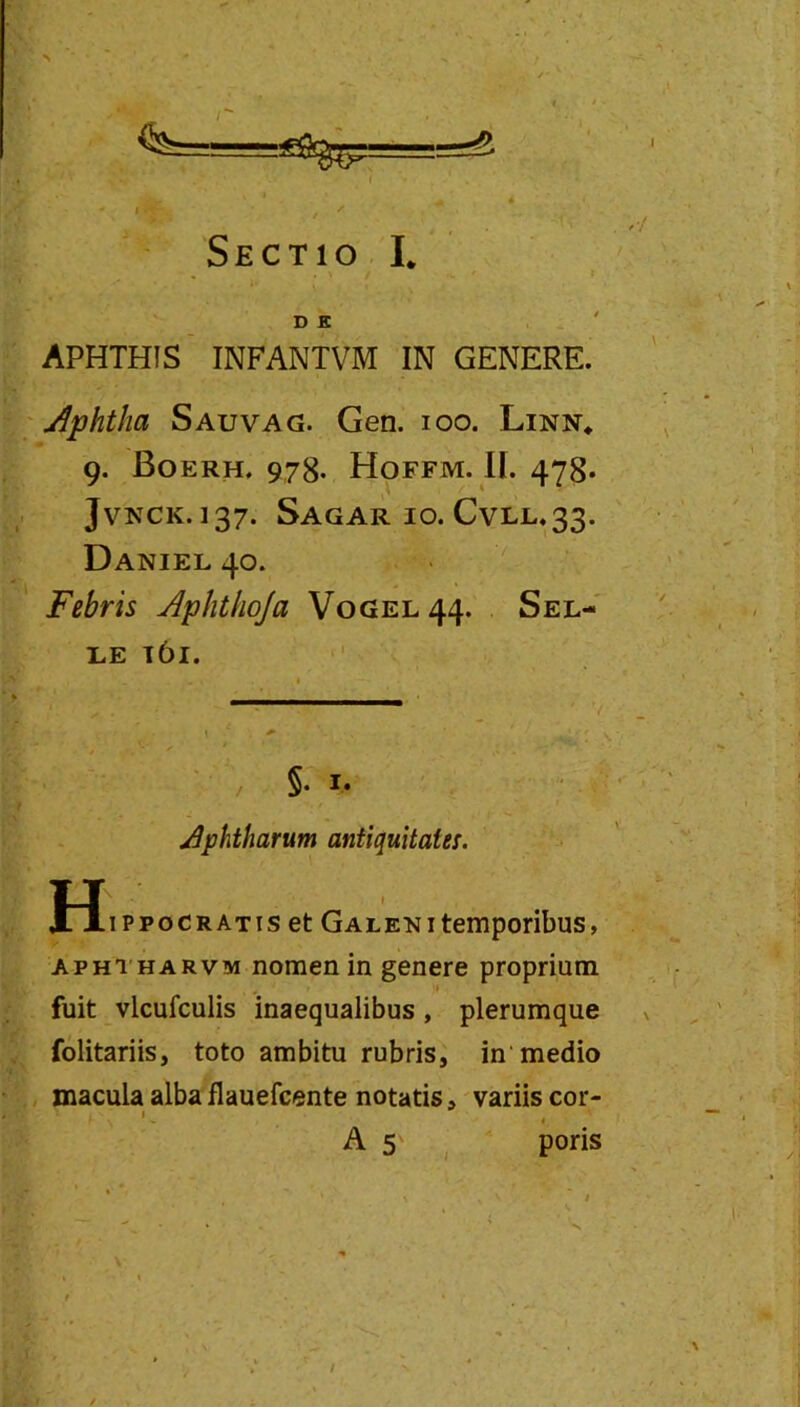 Sectio I. D K APHTHIS INFANTVM IN GENERE. \Aphtha Sauvag. Gen. loo. Linn* 9. Boerh. 978. Hoffm. II. 478. JvNCK.137. Sagar IO. CvLL.33. Daniel 40. Febris jiphthoja V0GEL44. Sel- LE l6l. Aphtharum antiquitates. H .ippoCRATis et Galeni temporibus, APHTHARVM nomen in genere proprium fuit vlcufculis inaequalibus, plerumque folitariis, toto ambitu rubris, in medio macula alba flauefcente notatis, variis cor- As . poris /