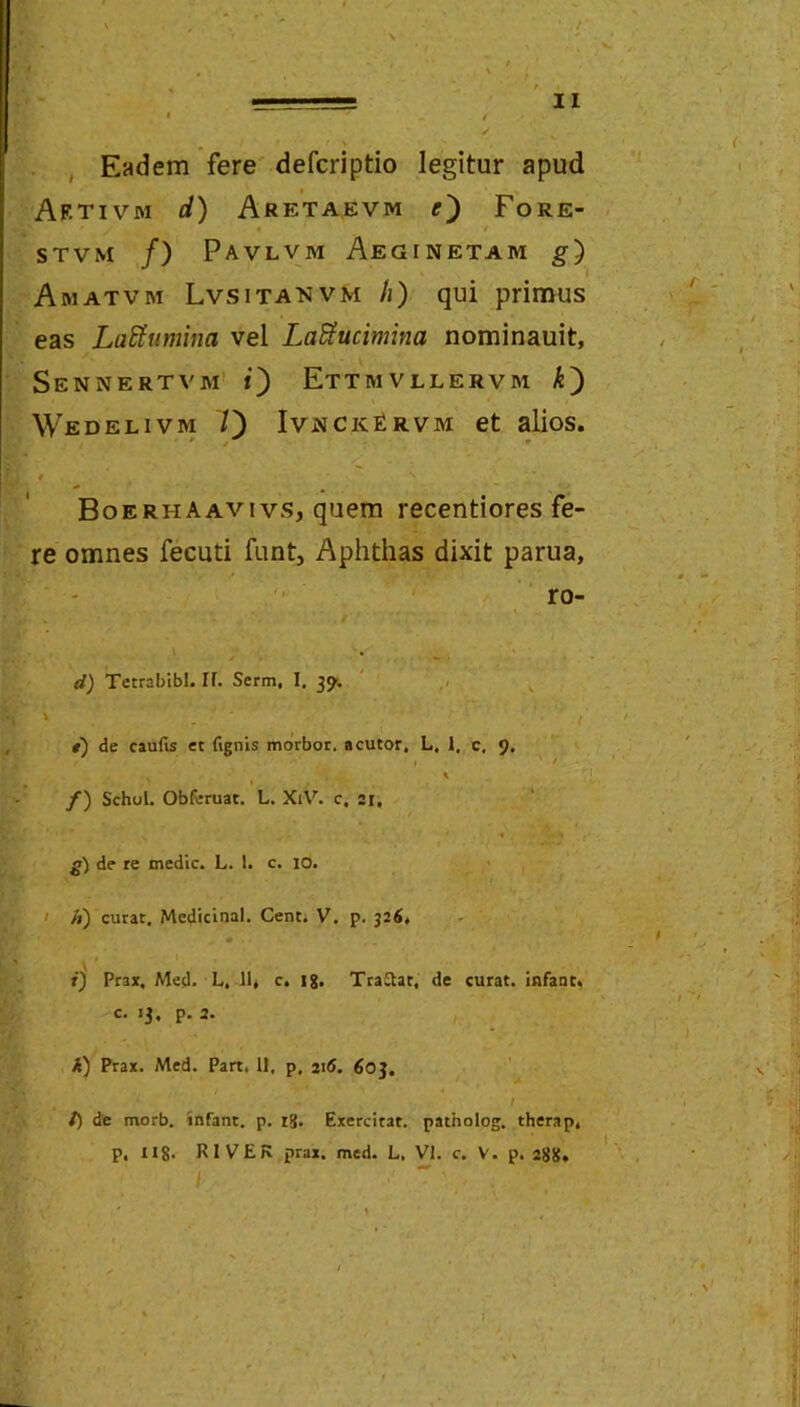 , Eadem fere' defcriptio legitur apud Af.tivm d) Areta.evm Fore- STVM /) Pavlvm Aeginetam g) Amatvm Lvsitanvm /i) qui primus eas La^umina vel La^ucimina nominauit, Sennertvm i') Ettmvllervm k') Wedelivm 7) IvnckFrvm et alios. * BoerhAavivs, quem recentiores fe- re omnes fecuti funt. Aphthas dixit parua, ro- , i d) Tetrabibl. If. Serm, I. ' , ' • / i) de caufis et (Ignis morbor. acutor, L, 1, c, 9. % /) SchoL Obfcruat. L. XlV^ c, ar, de re medie. L. 1. c. lO. I A) curat. Mcdicinal. Cent. V. p. 326, K i) Ptax. Med. L, 11« c. ig. Tradat, de curat, infant. c. 13. p. 2. A) Prax. Med. Part, 11, p, 216. 603, I t) dt morb. infant. p. ig. Exercitat, patholog. therap, p, llg. RIVEK prax. med. L, VI. c. V. p. 2gg, 1