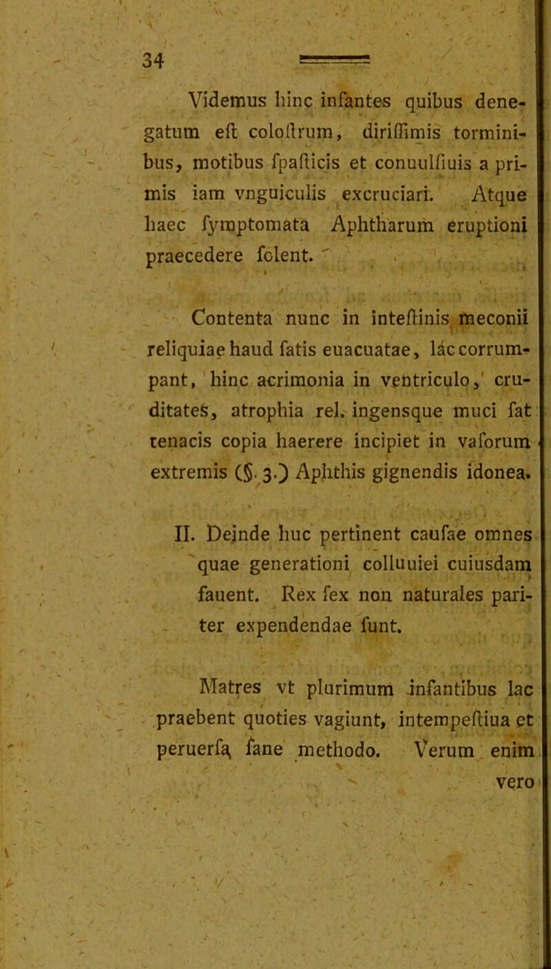 • \ \ - 34 —= ^ Videmus hinc infantes quibus dene- gatum efl; colortrum, dirifllmis tormini- bus, motibus fpafticis et conuulfiuis a pri- mis iam vnguiculis excruciari. Atque haec fyraptomata Aphtharum eruptioni praecedere folent.  > . » * I- Contenta nunc in inteftinis, meconii reliquiae haud fatis euacuatae, Idccorrum-!- pant, 'hinc acrimonia in ventriculo,' cru- ditates, atrophia rei. ingensque muci fat tenacis copia haerere incipiet in vaforum extremis (§. 3.) Apjithis gignendis idonea» H » II. Dejnde huc pertinent caufae omnes quae generationi colluuiei cuiusdam fauent. Rex fex non naturales pari- ter expendendae funt. Matres vt plurimum infantibus lac ,praebent quoties vagiunt, intempeftiua et peruerfa, iane methodo. Verum enim % verot