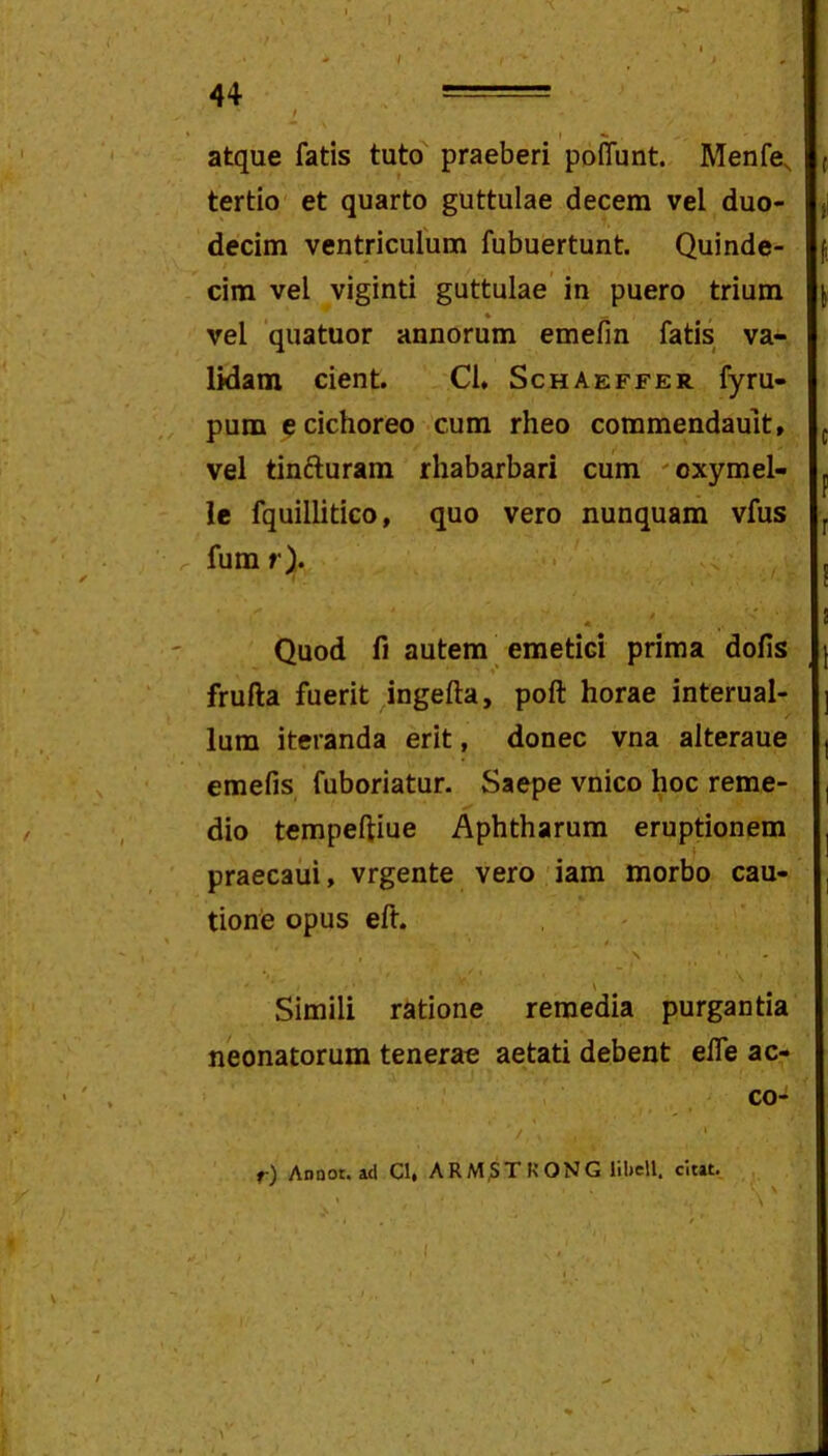 44 = t I *■ , atque fatis tuto praeberi poffunt. Menfe^ tertio et quarto guttulae decem vel duo- ji decim ventriculum fubuertunt. Quinde- f cim vel viginti guttulae' in puero trium j vel quatuor annorum emefin fatis va- lidam cient. Cl. Schaeffer fyru- pum e cichoreo cum rheo commendault, ^ vel tinfturam rhabarbari cum 'oxymel- ^ le fquillitico, quo vero nunquam vfus fum r). Quod fi autem _ emetici prima dolis frufta fuerit ingelta, poft horae interual- lum iteranda erit, donec vna alteraue emefis fuboriatur. Saepe vnico hoc reme- dio tempeftiue Aphtharum eruptionem praecaui, vrgente vero iam morbo cau- tione opus eft. * » Simili ratione remedia purgantia neonatorum tenerae aetati debent elfe ac- co- / ' f) Anoot. ad Cl» ARM^TKONG liliell. citat.