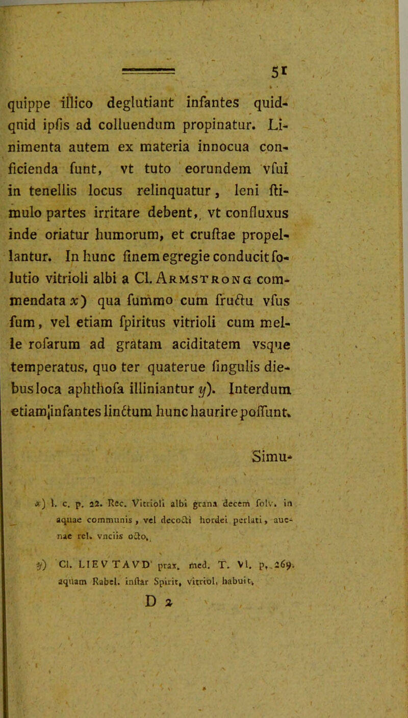 quippe illico deglutiant infantes quid- qnid ipfis ad colluendum propinatur. Li- nimenta autem ex materia innocua con- ficienda funt, vt tuto ' eorundem vfui in tenellis locus relinquatur, leni fti- mulo partes irritare debent,, vt confluxus inde oriatur humorum, et cruftae propel- lantur. In hunc finem egregie conducit fo- lutio vitrioli albi aCl. Armstrong com- mendatae;) qua funimo cum fruftu vfus fum, vel etiam fpiritus vitrioli cum mei- le rofarum ad gratam aciditatem vsque temperatus, quo ter quaterue fingulis die- bus loca aplithofa illiniantur 1/). Interdum etiamjinfantes linctum hunc haurire polTunt* \ » Simu* V op) 1. c. p. 22. Rec. Vitrioli albi grana decem folv. in __ aquae communis , vel decocU hordei perlati, auc- nac rei. vnciis ocio,, ff) Cl. LIEVTAVD’ prax. rted. T. VI. p,.26i». aquam Rabel. inRar Spirit, vitrioli habuit. Da 1