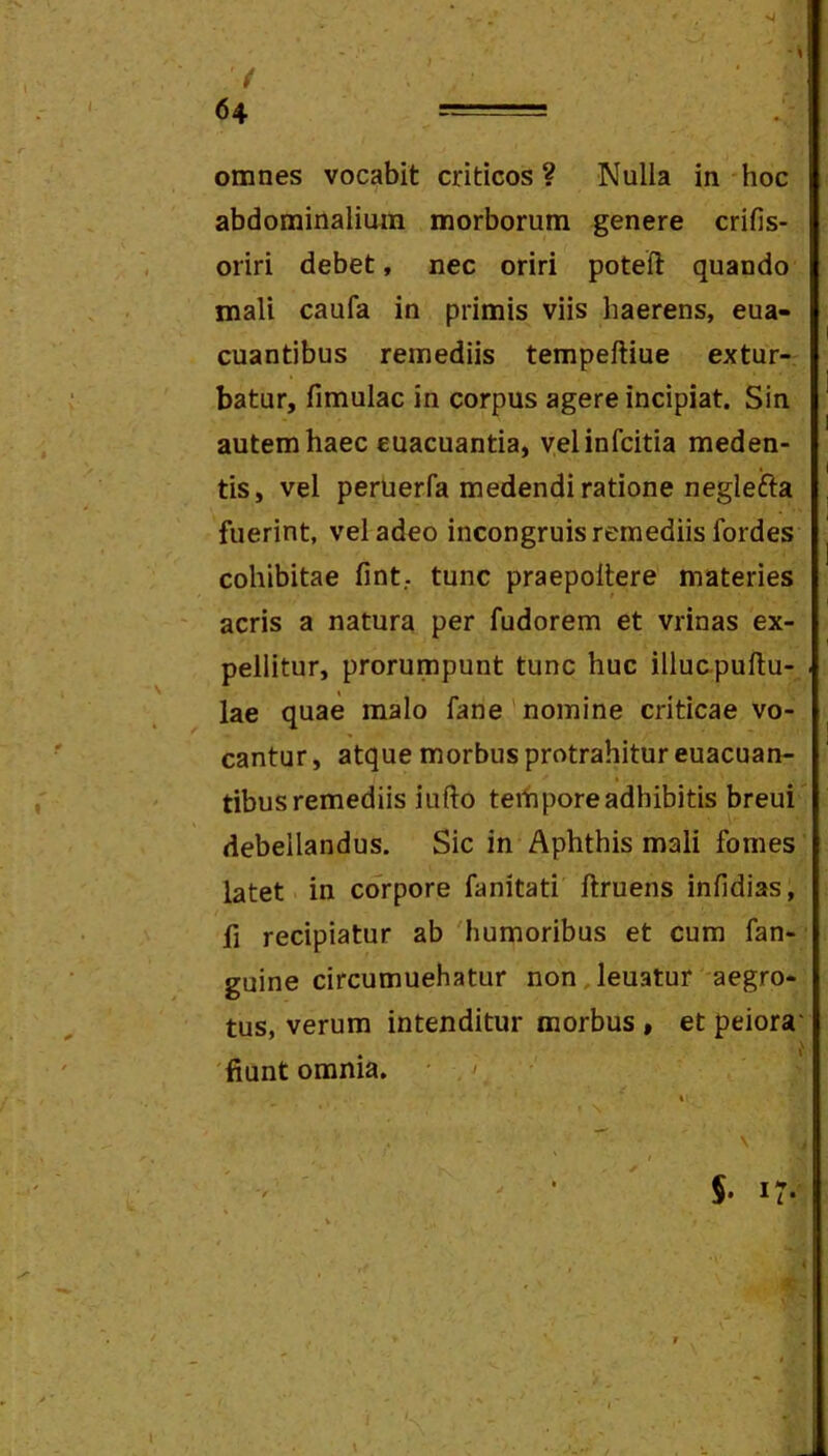 'M / 64 = omnes vocabit criticos? Nulla in hoc abdominalium morborum genere crifis- oriri debet, nec oriri poteft quando mali caufa in primis viis haerens, eua- cuantibus remediis tempeftiue extur- batur, fimulac in corpus agere incipiat. Sin autem haec cuacuantia, yelinfcitia meden- tis, vel perlierfa medendi ratione neglefta fuerint, vel adeo incongruis remediis fordes cohibitae fint.. tunc praepollere materies acris a natura per fudorem et vrinas ex- pellitur, prorumpunt tunc huc illuapullu- . lae quae malo fane'nomine criticae vo- cantur, atque morbus protrahitur euacuan- tibus remediis iufto teihpore adhibitis breui' debellandus. Sic in Aphthis mali fomes latet in corpore fanitati ftruens infidias, fi recipiatur ab 'humoribus et cum fan- guine circumuehatur non.leuatur aegro- tus, verum intenditur morbus, et peiora' 'fiunt omnia. • ^ V I 5- 17- <