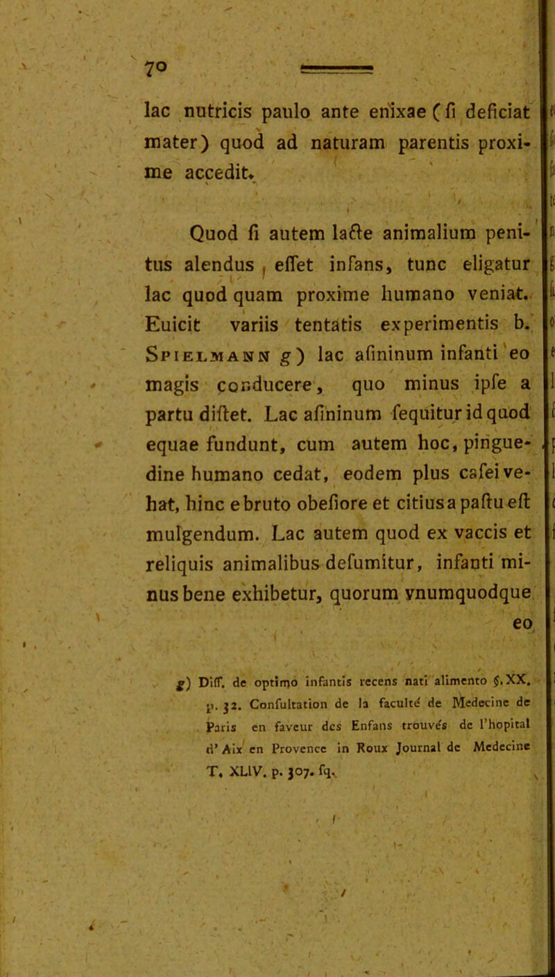 lac nutricis paulo ante enixae ( fi deficiat mater) quod ad naturam parentis proxi- me accedit* , Quod fi autem lafte animalium peni-' n tus alendus j effet infans, tunc eligatur lac quod quam proxime humano veniat. Euicit variis tentatis experimentis b. « Spielmann g) lac afininum infanti'eo ( magis conducere, quo minus ipfe a partu diftet. Lac afininum fequituridquod equae fundunt, cum autem hoc, pingue- , dine humano cedat, eodem plus cafeive- hat, hinc e bruto obefiore et citius a paflu efl: ( mulgendum. Lac autem quod ex vaccis et reliquis animalibus defumitur, infanti mi- nus bene exhibetur, quorum ynumquodque eo. I DllT. de optinjo infantis recens nati alimento $,XX, ' J2. Confultation de Ia facultd de Medecine de Paris en faveur des Enfans trouvds de Thopital d’ Aix' en Provencc in Roux Journal dc Medecine T, XLIV. p. J07. fq, ' I ' /