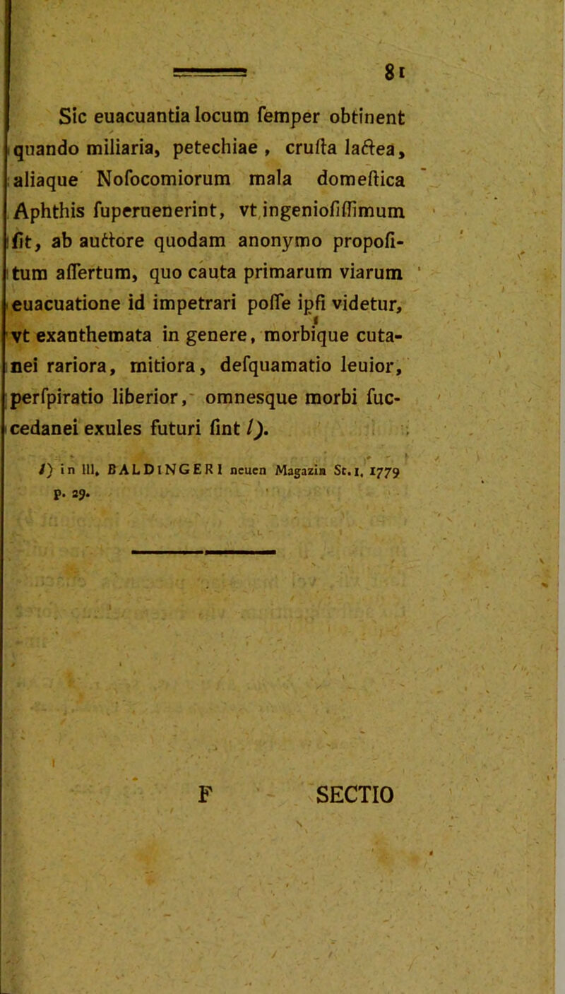 Sic euacuantia locum femper obtinent quando miliaria, petechiae , crufta laftea, ; aliaque Nofocomiorum mala domeftica Aphthis fuperuenerint, vt,ingenioliflimum fit, ab auttore quodam anonymo propoli- tum aflertum, quo cauta primarum viarum euacuatione id impetrari pofle ipfi videtur, vt exanthemata in genere, morbique cuta- nei rariora, mitiora, defquamatio leuior, perfpiratio liberior,* omnesque morbi fuc- cedanei exules futuri fint/^. t ; /) in 111, BALDlNGERl neuen Magazin St.i, 1779 p. 39. I F ‘ vSECTIO \