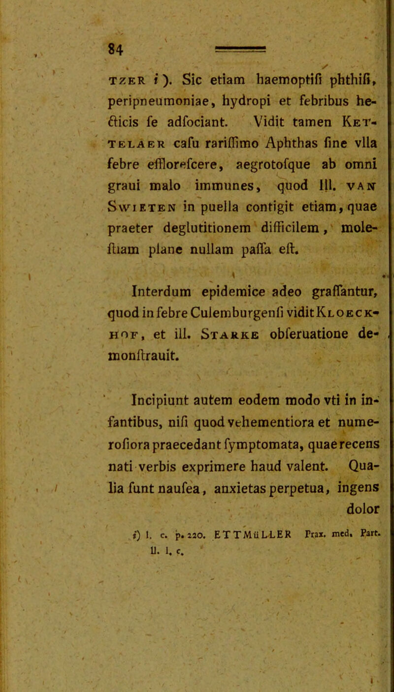 TZER i). Sic etiam haemoptifi phthii», peripneumoniae, hydropi et febribus he- ' fticis fe adfociant. Vidit tamen Ket- TELA ER cafu rariffimo Aphthas fine vlla febre efflorefcere, aegrotofque ab omni grani malo immunes, quod lll. van SwiETEN in puella contigit etiam, quae praeter deglutitionem difficilem,' mole- ftiam plane nullam pafla eft. Interdum epidemice adeo graflantur, quod in febre Culemburgenfi viditKLOECK» Hor, et iil. Starke obferuatione de- monftrauit. \ Incipiunt autem eodem modo vti in in- ' fantibus, nifi quod vehementiora et nurae- rofiora praecedant fymptomata, quae recens nati verbis exprimere haud valent. Qua- . / lia funt naufea, anxietas perpetua, ingens dolor i) 1- P*“0. ETTMiiLLER Trax, med. Part. ' ■ U. 1. c. I