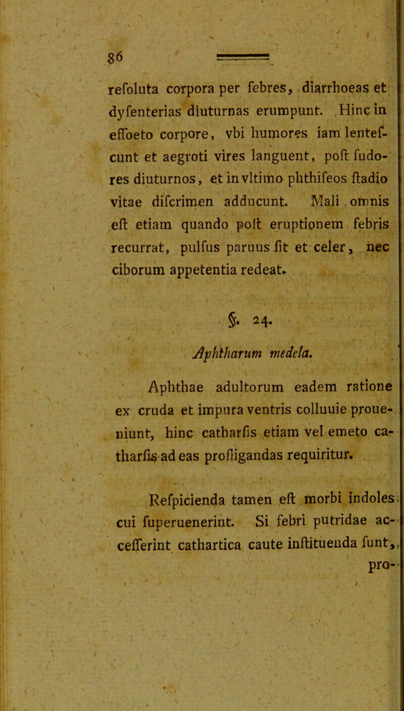 •V. 86 ===, ' ' refoluta corpora per febres, diarrhoeas et dyfenterias diuturnas erunopunt. Hinc in effoeto corpore, vbi humores iam lentef- eunt et aegroti vires languent, poft fudo- res diuturnos, et invltimo phthifeos ftadio vitae difcrimen adducunt. Mali , omnis efl: etiam quando polt eruptionem febris recurrat, pulfus paruus fit et celer, nec ciborum appetentia redeaU 'I §. 24. I Aphtharum medeta. Aphthae adultorum eadem ratione ex cruda et impura ventris colluuie proue- niunt, hinc catharfis etiam vel emeto ca- tharfis adeas profligandas requiritur. V Refpicienda tamen eft morbi indoles cui fuperueneriht. Si febri putridae ac- cefferint cathartica caute inftitueuda funt, pro-