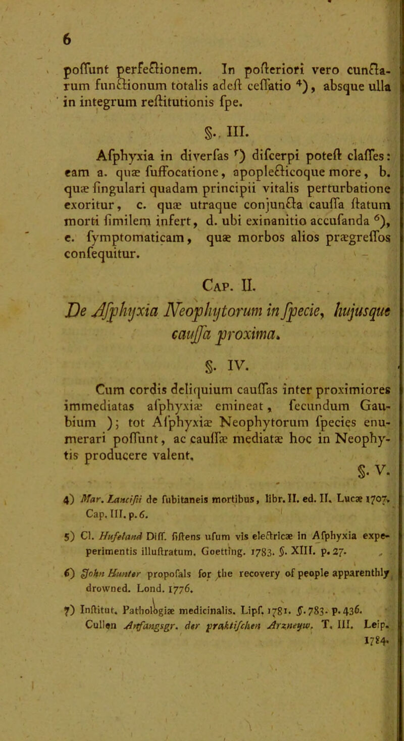 poflunt perfeGionem. In pofteriori vero cunfla- rum funmonum totalis adeft ceflatio , absque ulla in integrum reftitutionis fpe. III. Afphyxia in diverfas difcerpi poteft clafles: eam a. quae fufFocatione, apoplefticoque more, b. quje lingulari quadam principii vitalis perturbatione exoritur, c. quae utraque conjunfla caulTa ftatum morti limilem infert, d. ubi exinanitio accufanda ^), e. fymptomaticam, quae morbos alios praegreflbs confequitur. ^ - ' ,) Cap. U. . . ’ JDe Jfphyxia ISfeofhytorum in fpecky hujusque cauffa proxima» §. IV. Cum cordis deliquium cauflas inter proximiores immediatas afphyxiae emineat, fecundum Gau- bium ); tot Alphyxiae Neophytorum fpecies enu- merari poflunt, ac caulfae mediatae hoc in Neophy- tis producere valent, §. V. 4) Mar. Lancifii de fubitaneis mortibus, libr.II. ed. II. Lucae X^07■, Cap. III. p. 6. * 5) Cl. Hufetand DilT. fiftens ufum vis eleflrlcae in Afphyxia expe- perimentis illuftratum. Goetting. 1783. $• XIII. p. 27. I tf) ffoi» Hunttr propofals for ^tlie recovery of people apparenthly^ drowned. Lond. 1776. \ ^ 7) Inftitut. Pathologiae medicinalis. Lipf. 1781. 5. 783- p. 436* Cullen ^rtfangsgr. d$r ^rmktifchen Arz^ne^w, T. III. Leip. 1784. /