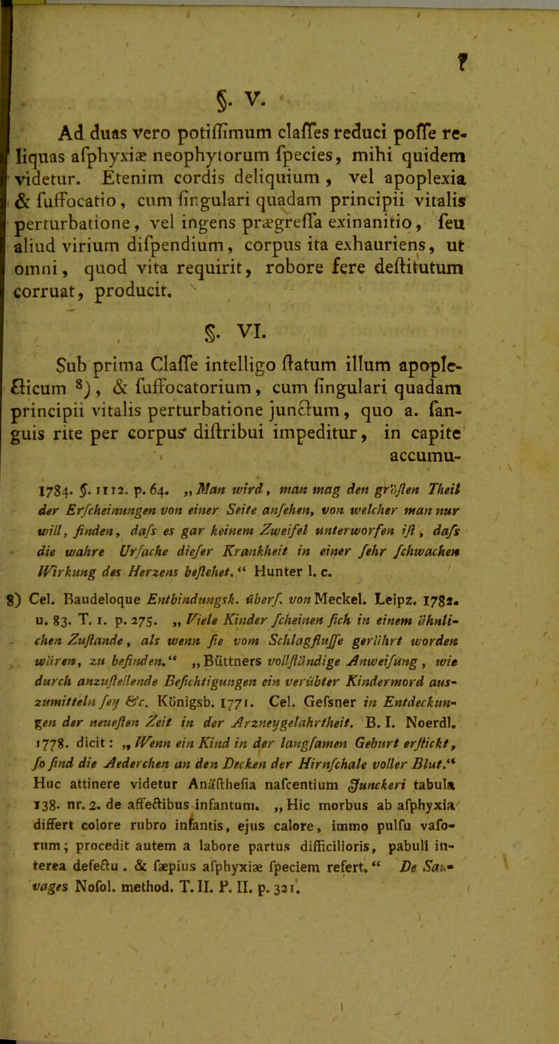 r §. V. Ad duas vero potiiTimum claffes reduci pofTe re- liquas afphyxiae neophytorum fpecies, mihi quidem videtur. Etenim cordis deliquium , vel apoplexia & fuffocatio, cum firgulari quadam principii vitalis perturbatione, vel ingens pr^grefia exinanitio, feu aliud virium difpendium, corpus ita exhauriens, ut omni, quod vita requirit, robore fere deftitutum corruat, producit. S. VI. Sub prima Clafle intelligo flatum illum apople- flicum , & fufFocatorium, cum lingulari quadam principii vitalis perturbatione junftum, quo a. fan- guis rite per corpus” diflribui impeditur, in capite' accumu- 1784. 5. II12. p. 64. tiMan wird, matt mag den grojlen Theit der Erfcheiimngen von einer Sei/e an/ehen, von wetcher man nur tvill, finden, dafs es gar keiftem Zweiftl unterworfen ijl, da/s die wahre Urfache diefer Krankheit in einer fehr fchwackett Wirkung des Herzens beflehet, “ Hunter 1. c. ' 8) Cei. Baudeloque Entbindimgsk. fiber/, von Meckcl. Leipz. I78s. u. 83. T. I. p. 275. „ Viete Kinder fcheimn ftch in einem 'uhnti- chen Zuftande, ais tvenn Jie vom SchlagfluJ/e geriihrt tvorden teiiren, zu bejitsden,“ „ButtDers volljidndige jinwei/ung, wie durch amuftellende Bepchtigungen ein verubter Kindertnord aus- zumitteln fetj &c. Ktinigsb. 1771. Cei. Gefsner in Entdeckmf %en der neueften Zeit in der Arzneygetahrtheit. B. I. Noerdl. 1778. dicit: „ IVenn ein Kind in der langfamen Geburt erjiickt, fo find die Aederchen an den Decken der Hirnfchale voller Blut.'* Huc attinere videtur Anafthefia nafcentium ^unckeri tabula 138- nr. 2. de afifeftibus infantum. „Hic morbus ab afphyxia' difTert colore rubro infantis, ejus calore, immo pulfu vafo- rum; procedit autem a labore partus difficilioris, pabuli in- terea defeftu . & faepius afphyxiae fpeciem refert. “ De Sau^ vages Nofol. method. T.II. P. II. p. 321'.