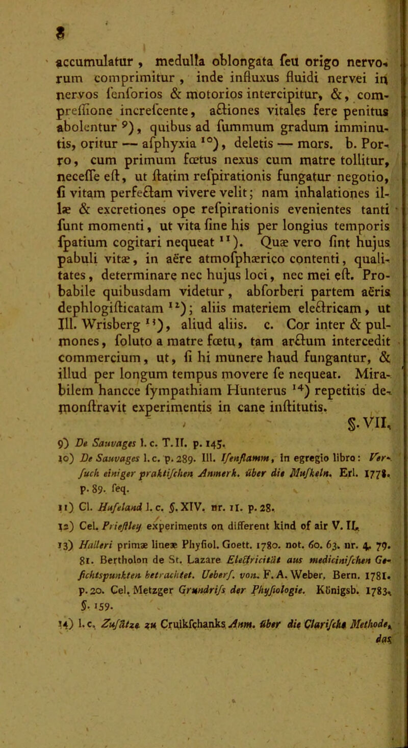 accumulatur , medulla oblongata feu origo nervo-* rum comprimitur , inde influxus fluidi nervei it\ nervos 1'enforios & motorios intercipitur, &, com- preflxone increlcente, aftiones vitales fere penitus abolentur**), quibus ad fummum gradum imminu- tis, oritur — afphyxia ‘°), deletis — mors. b. Por- ro , cum primum foetus nexus cum matre tollitur, necefleeft, ut ftatini refpirationis fungatur negotio, fi vitam perfeflam vivere velit; nam inhalationes il- IsB & excretiones ope refpirationis evenientes tanti funt momenti, ut vita fine his per longius temporis fpatium cogitari nequeat ”). Qus vero fint hujus pabuli vitae, in a6re atmofphaerico contenti, quali- tates , determinare nec hujus loci, nec mei eft. Pro- babile quibusdam videtur , abforberi partem agris dephlogifticatam * ; aliis materiem eleftricam, ut 111. Wrisberg *’), aliud aliis, c. Cor inter & pul- mones, foluto a matre fcetu, tam arffum intercedit commercium, ut, fi hi munere haud fungantur, & illud per longum tempus movere fe nequeat. Mira- bilem hancce fympathiam Hunterus ^) repetitis de- monftravit experimentis in cane inftitutis. ■ ^ ' S-VII, 9^ De Sauvagts 1. c. T.It. p. 145, j|o) Sawvages 1. c. p. 289. IU. Ifenflamm, in egregio libro: Ver», fuch einiger prakiifchen jinmerk. uber die Mufkeht, Eri. 1778. p. 89. leq. ii) Cl. Hufeland 1. c. XIV, Hr. il. p. 28.. ^3) CeU Priefltey eicperiments on different kind of air V. IL. 13) Halleri primae lineae Pliyfiol. Goett. 1780. not. <So. 63. nr. 4^ 79. 81. Bertholon de St. Lazare EteSricitije aus medicinifchen Ge» fichtspunkten-hetraehtet. £/is6«r/. vo«. F. A. Weber, Bern. 178I, p. 20. Cei, Metzger Grnndrifs der Phyfioiogie, Klinigsb. 1783, 5-159. M) l.c, Zufdtxe. ZM Craikfchanks. &ber die Clari/ek* Methode^ dat.
