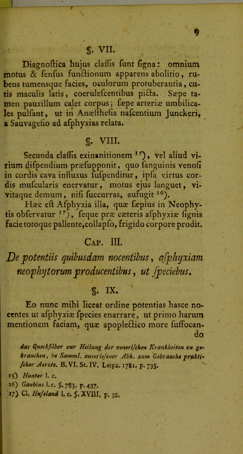 Diagnoftica hujus claffis funt figna: omnium motus & fenfus funftionum apparens abolitio, ru- bens tumensque facies, oculorum protuberantia, cu- tis maculis latis, coerulefcentibus pifta. Sjepe ta- men pauxillum calet corpus; fepe arteria; umbilica- les pulfant, ut in Ansefthefia nafcentium Junckeri, a Sauvagelio ad afphyxias relata, §. VIII. Secunda claflis exinanitionem * , vel aliud vi- rium difpendium prcefupponit, quo fangiiinis venofi in cordis cava influxus iufpenditur, ipfa virtus cor- dis mufcularis enervatur, motus ejus languet, vi- vitaque demum, nifi fuccurras, aufugit “'). Hcec eft: Afphyxia illa, qu2e fepius in Neophy- tis obfervatur f^), feque prae caeteris afphyxiae fignis facie totoque pallente,collapfo, frigido corpore prodit. Cap. m. ✓ De potentiis quibusdam nocentibus^ afphyxiam neophytorum producentibus, ut fpeciebus, S- IX, Eo nunc mihi liceat ordine potentias hasce no- centes ut afphyxiae fpecies enarrare, ut primo harum mentionem faciam, quae apopleftico more fufFocan- * ' do ias Quecifitber zur Htitung der veneri/ehen Krankheitett zu gg- braucken, i» Sammt. auserlefener ^bh. zum Gebrauckg fther jierzte. B. VI. St. IV. Leipz. 1781. p. 735.  15) Huntgr 1. c. 16) Gaubius 1. c, §. 783. p. 437. 17) Cl. Hu/gtand 1. c. J. XVIII. p. 32,