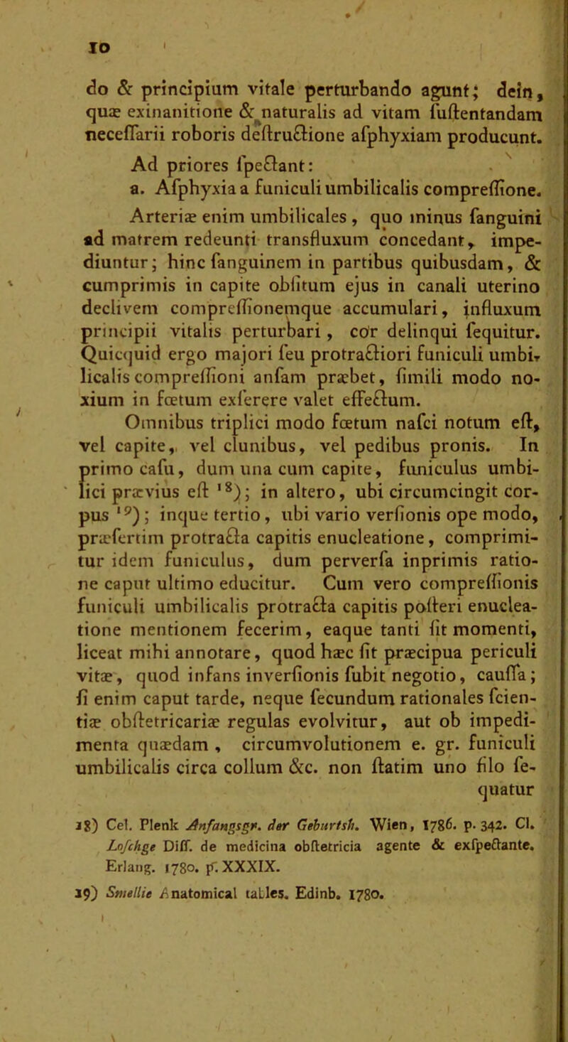 IO <3o & principium vitale perturbando agunt; dein, qujE exinanitione &^naturalis ad vitam luftentandam neceflarii roboris deftru£Hone afphyxiam producunt. Ad priores fpeGant: . '' a. Afphyxiaa funiculi umbilicalis comprefltone. Arterise enim umbilicales , quo minus fanguini ' ad matrem redeunti-transfluxum concedant^ impe- diuntur; hinc fanguinem in partibus quibusdam, & cumprimis in capite oblitum ejus in canali uterino declivem compreflionemque accumulari, influxum principii vitalis perturbari, ccUr delinqui fequitur. Quicquid ergo majori leu protrafliori funiculi unibir licaliscomprelTioni anfam praebet, fimili modo no- xium in foetum exlerere valet effeflum. Omnibus triplici modo foetum nafci notum eft, vel capite,, vel clunibus, vel pedibus pronis. In firimocafu, dum una cum capite, fimiculus umbi- ici praevius eft in altero, ubi circumcingit cor- pus '^); inque tertio, ubi vario verfionis ope modo, priefcrtim protrafla capitis enucleatione, comprimi- tur idem funiculus, dum perverfa inprimis ratio- ne caput ultimo educitur. Cum vero compreflionis funiculi umbilicalis protracta capitis polleri enuclea- tione mentionem fecerim, eaque tanti Ijt momenti, liceat mihi annotare, quod hcBC fit jwaecipua periculi vitae, quod infans inverfionis fubit negotio, caufTa; fi enim caput tarde, neque fecundum rationales feien- ti$ obfletricariae regulas evolvitur, aut ob impedi- menta quaedam , circumvolutionem e. gr. funiculi umbilicalis circa collum &c. non ftatim uno filo fe- quatur j8) Cei. Plenk Anfangsgr. d»r Gehtrtsh. Wien, 1786. p. 342. Cl. Lofchge Diff. de medicina obftetricia agente & exfpeftante. Eriang. 1780. p, XXXIX. 19) Smellie ^natomical (aLles. Edinb. 1780. I