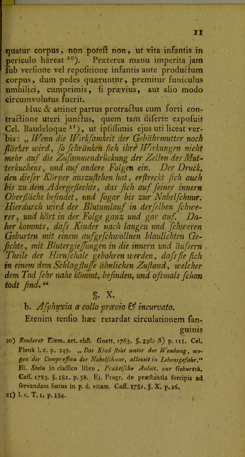 1 I n quatur corpus, non poteft non, ut vita infantis in ' _periciilo hareat ^°). Prxterea manu imperita jam lub verfione vel repofitionc infantis ante produftum corpus, dum pedes quceruntnr, premitur funiculus umbilici, cumprimis, fi praevius, aut alio modo circumvolutus fuerit. Huc & attinet partus protraflus cum forti con- tractione uteri junaus, quem tam diferte expofuit Cei. Baudeloque ^'), ut ipfiffimis ejus uti liceat ver- bis : „ IVenn die IVirkfamhit der Gebahrmutter noch jlarker ivird, fo fchrdnken fich ihr^ WArkungen nicht mehr auf die Zufammendruckung der Zellen des Mut- terkuchens, und auf andere Folgen ein. Der Druck, den diefer Korper aiiszuflehen hat, erftreckt ftch auch bis zu dem Zdergefechte, das ftch auf feiner innem Oberfldche befindet, und fogar bis zur Nabelfchnur. Hierdwch wird der Blutiimlauf in derfelben fchwe- rer, und hort in der Folge ganz und gar auf Da- her kommts, dafs Kinder nach tangen und fchweren Geburten mit einem aufgefchwollnen blaiilichten Ge~ fichte, mit Blutergieffimgen in die innem und liufsern , Theile der Hirnfchale gebohren werden, dafsfie ftch in einem dem Schlagflujfe ahnlichen Zuftand, welcher dem Tod fehr nahe kUmmt, befinden^ und oftmals fchon todt /ind, “ ■ §. X. b. Afphyxia a collo pravio & incurvato. Etenim tenfio haec retardat circulationem fan- guinis 20) Roederet Elem. art. obft. Goett. 1763. §.236: /3) p. iii. Cei. Plenk Lc. p. 249. ,, Das Kind fteht unter der Wendung, we~ ge» 'der Compreffton der Nabelfchnur, allezeit in Lebensgefahr.'* III. Steiu in claflico libro , Praktifch» Jlnleit. zur Geburtsh, Ca(T. 1783. igi. p.58. Ej. Progr. de praeftahtia forcipis ad fervandam foatus in p. d. vitam. Caff.1781. §, X. p,i6, 21) 1. c. T. I. p. 184.