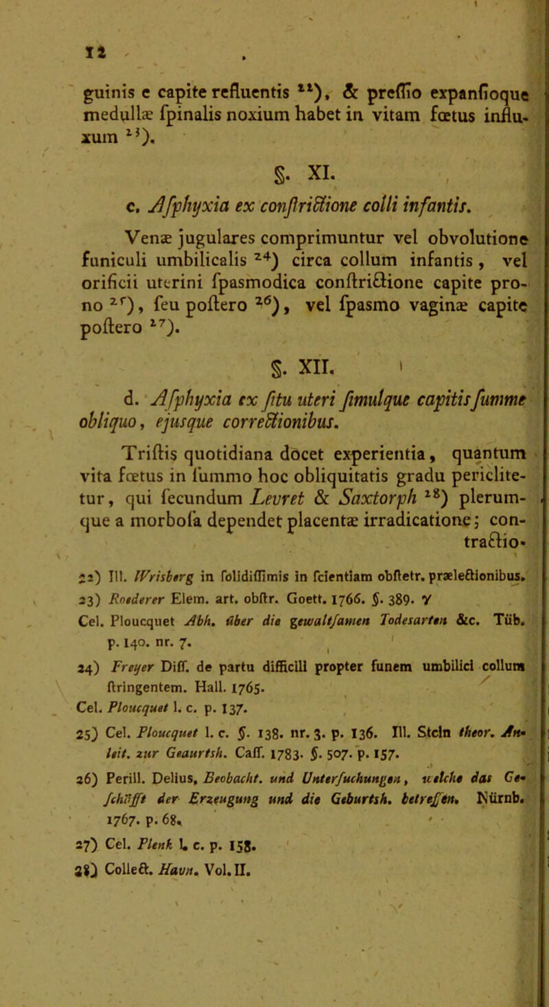 1 II . guinis e capite refluentis *‘), & preflio expanfloque medullae fpinalis noxium habet in vitam foetus influ- xum ^0* §. XI. c, j^fphyxia ex conJlriSiione colli infantis. Venae jugulares comprimuntur vel obvolutione funiculi umbilicalis circa collum infantis , vel orificii uterini fpasmodica conftriflione capite pro- no feu poflero vel fpasmo vagins capite poftero §. XII. ' i d. • Affhyxia ex fttu uteri fmulque captisfumme obliquo, e jusque correctionibus. Triftis quotidiana docet experientia, quantum vita foetus in lummo hoc obliquitatis gradu periclite- tur, qui fecundum Leuret & Saxtorph plerum- que a morbofa dependet placentae irradicatione j con- traflio- y J2) III, IVrisberg in folidiflimis in feientiam obftetr. praeleftionibiu, 33) Rotderer Elem. art. obftr. Goett. 1766. 389- Y Ccl. Ploucquet Abh. uber die gewaltfawen Todesarten &c. Tiib, p. 140. nr. 7. ^ ' 34) Frener Diff. de partu difficili propter funem umbilici collum ftringentem. Hali. 1765. ^ Cei. Ploucquet 1. c. p. 137. 25) Cei. Ploucquet 1. c. §. 138. nr. 3. p. 136. 111. Stcln theor. Ah* leit. zur Geaurtsh. CalT. 1783- §• 507- P-157« 36) Perill. Deiius, Feobaebt. und Unterfuchungen, uetehe das Ce* JchT^fft Aer Erzeugung mi die Geburtsh. hetre^en, I^iirnb. 1767. p. 68, ' 27) Cei. Plenk 1. c. p. 158. ' 80 Colleft. .«aw/. Vol.n.