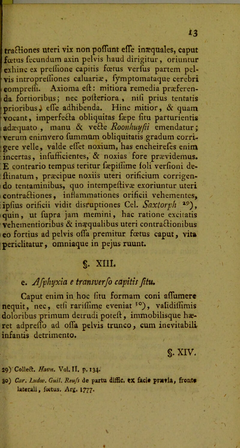 13 tractiones uteri vix non poflunt elTe inJEquales, caput foetus fecundum axin pelvis haud dirigitur, oriuntur I exhinc ex prelltone capitis foetus verius partem pel- vis introprdfiones caluariae, fymptomataque cerebri I comprefli. Axioma eft: mitiora remedia praeferen- I da fortioribus; nec polteriora , nili prius tentatis prioribuseffe adhibenda. Hinc mitior, & quam vocant, imperfeCla obliquitas fepe litu parturientis adaequato , manu &. vefte Roonhuyfii emendatur; verum enimvero fummUm obliquitatis gradum corri- fgere velle, valde elTet noxium, has encheirefes enim incertas, infufficientes, & noxias fore providemus. E contrario tempus teritur faepiliime loli verfioni de- lllinatum, praecipue noxiis uteri orificium corrigen- ido tentaminibus, quo intempeftivae exoriuntur uteri tcontrafliones, inflammationes orificii vehementes, ✓ ■iplius orificii vidit disruptiones Cei. Saxtorph iquin, ut fupra jam memini, hac ratione excitatis Vehementioribus & inaequalibus uteri contraflionibus leo fortius ad pelvis olfa premitur foetus caput, vita periclitatur, omniaque in pejus ruunt. S. XIII. e. Afphyxta e transverfo capitis fitu. Caput enim in hoc fitu formam coni alTumere nequit, nec, etfi rarilfime eveniat validilfimis doloribus primum detrudi poteft, immobilisque hae- ret adprelfo ad olfa pelvis trunco, cum inevitabili infantis detrimento. J • §. XIV. 29yColleft. Havn. Vol. II. p. 134* 30) Car. Ludw. Guil. Reu/s de paxtu dUGc. tX facit pnctla, froatt Utecali, festus. i\rg. 1777.