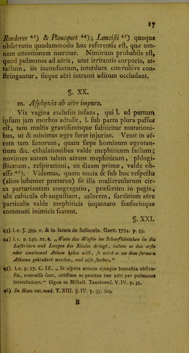 »7 Roederer & Plouofuet Lanciquoque obfervatio quodammodo huc referenda eft, qua? om- nem attentionem meretur. Nimirum probabile eft, quod pulmones ad aeris, utut irritantis corporis, at- tactum, iis inconfuetum, interdum convuHive con- ftringantur, licque aeri intranti aditum occludant. §. XX. m. Afphtjxia ah aere impuro. Vix vagina exclufus infans, qui 1. ad partum ipfum jam morbos adtulit, 1. fub partu plura pafius cft, tam multis graviffimisque fubiicitur mutationi- bus, ut & minimas tegre ferat injurias. Venit in ae- rem tam fanorum, quam faepe hominum tegrotan- tium &c. exhalationibus valde mephiticum factum; novimus autem talem aerem mephiticum, phlogi- fticatum, refpirationi, ne dicam prima?, valde ob- efl*e Videmus, quam noxia & fub hoc refpeftu (alios lubenter pr^tereo) fit illa muliercularum cir- ca parturientem congregatio, praefertim in pagis» ubi cubicula ob anguftiam, calorem, forditiem aere particulis valde mephiticis inquinato fenforioque communi inimicis fcatent. §. XXI. 43) !• c- §• 389. V. & in fatura de fuffocatis. Goett. 1754. p. 33. 44) 1. c. p, 140. nr. 8. „lVtnn das Waper im SchaofhUutchen in di» Luftrnhre und Lungen des Kitides dringt, indem es das erftt oder zweitemat Athem hflten will. fo tvird es an dent fernern Athmen gehinderi tverden, und alfo Jlerbett. “ l'4S) p. 17. C. IX. „ Si afpera arteria ejusque bronchia obllru- j fta, convulfa funt, citiflime ac penitus iter a6ri per pulmone* intercludunt.“ Cigna in MiTcell. Taurinenf. V.IV. p. 31. 46) De Hat» rat.med. T. XIII. 5* IV. p. 32. feq. , B