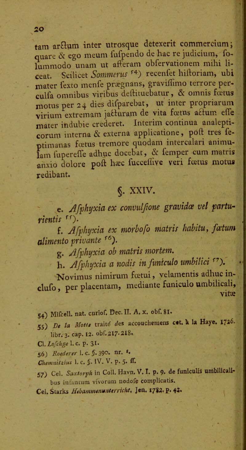 tam arQum inter utrosque detexerit commercium j quare & ego meum fufpendo de hac re judicium, fo- lummodo unam ut afferam obfervationem mihi li- ceat. Scilicet Sommerus recenfet hiftoriam, ubi - mater iexto menfe praegnans, graviffimo terrore per- culfa omnibus viribus deftituebatur, & omnis fcetus motus per 24 dies difparebat, ut' inter propriarum virium extremam jaWura.m de vita foetus aftum efle mater indubie crederet. Interim continua analepti- corum interna & externa applicatione, poft tres fe- ptimanas foetus tremore quodam intercalari animu- lam lupereffe adhuc docebat, & femper cum matris anxio dolore poft htec fucceftive veri fcetus motus redibant. §. XXIV. e. Afphtjxia ex convulfione gravidoe vel partu- rientis f. Afphyxia ex morbofo matris habitu, foetum alimento privante g. Afphyxia ob matris mortem. h. Afphyxia a nodis in funiculo umbilici Novimus nimirum foetui, velamentis adhuc in- clufo per placentam, mediante funiculo umbilicali, ^ ^ vitte 54) Mifcell. nat. curiof. Dec.II. A.x. obf.81. 55) De la Motte trait^ rfes accoudiemens c#t. \ la Haye. 1746. libr. 3. cap. 12. obf. 217-218. C\.Lofchge\.c. p. 31- Sfi) Roederer 1. c. J. 39°. nt- *• Chemmtzius 1. c. IV. V. p. 5« ■ 57) Cei. Saxtorfh in Coli. Havn. V. I. p. 9- de funiculis umbilicali- bus infamum vivorum nodofe complicatis. Cei. Starks HehammtnunUrricht, Jen. I782* P» 43* ;; V