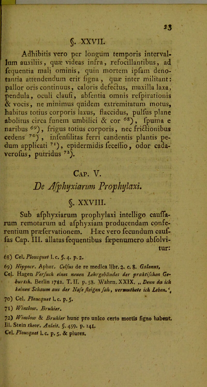 §. XXVII' Adhibitis vero per longum temporis interval- lum aiuiliis, qute videas infra, refocillantibus, ad fequentia mali ominis, quin mortem ipfam deno- ' tantia attendendum erit figna, quae inter militant: pallor oris continuus, caloris defectus, maxilla laxa, pendula, oculi claufi, abfentia omnis refpirationis & vocis, ne minimus quidem extremitatum motus, habitus totius corporis laxus, flaccidus, pulfus plane abolitus circa funem umbilici & cor , fpuma e naribus frigus totius corporis, nec friflionibus cedens , infenfilitas ferri candentis plantis pe- dum applicati ^‘), epidermidis feceflio, odor cada- verofus, putridus 4 Cap. Y. ■ f De Jfphyxianm Projphylaxu §. XXVIII. Sub afphyxiarum prophylaxi intelligo caufla- rum remotarum ad afphyxiam producendam confe- rentium praefervationem. Haec vero fecundum cauf- fas Cap. III. allatas fequentibus faepenumero abfolvi- tur: 68) Cei. Floticquei 1. c. $. 4. p. 2. 69) Hippocr. Aphor. Cttfus de re medica libr.a. c. 8. Galenus, Cei. Hagen l^erfuch eines muen Lehrgebaudes der praktifchen G«- I burtsh. Berlin 1782. T. II. p. 58. Wahrn.XXIX. „Denndaich kiinen Schaum aus der Nafe Jleigen /ah, vermuthete ich Leben.*, 70) Cei. Plouequet 1. c. p. 5. 71) IFinstou). Bruhier, 72) IVinslow & Bruhier hunc pro unico certo mortis figno habent. IU. Stein theor. Anteit. §. 459, p. 141.