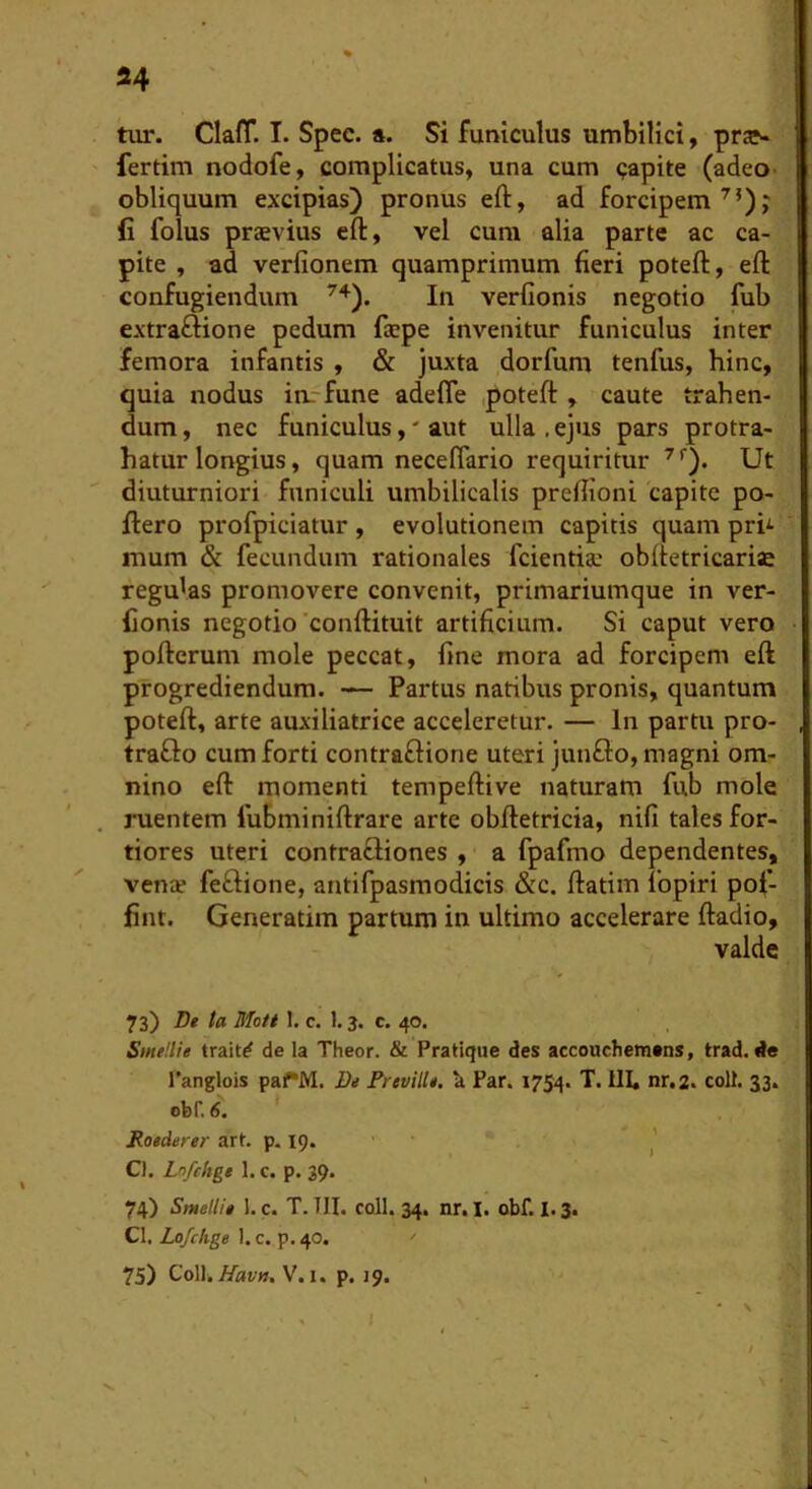 tur. Clafl*. I. Spec. a. Si funiculus umbilici ^ prje- fertim nodofe, complicatus, una cum capite (adeo- obliquum excipias) pronus eft, ad forcipem^’); fi folus praevius eft, vel cum alia parte ac ca- pite , ad verfionem quamprimum fieri poteft, eft confugiendum In verfionis negotio fub extraftione pedum faepe invenitur funiculus inter femora infantis , & juxta dorfum tenfus, hinc, quia nodus irr-fune adefle poteft , caute trahen- dum , nec funiculus,' aut ulla , ejus pars protra- hatur longius, quam neceftario requiritur Ut diuturniori funiculi umbilicalis preftioni capite po- ftero profpiciatur , evolutionem capitis quam prh mum & fecundum rationales fcientia: obftetricariae regulas promovere convenit, primariumque in ver- fionis negotio'conftituit artificium. Si caput vero pofterum mole peccat, fine mora ad forcipem eft progrediendum. — Partus natibus pronis, quantum poteft, arte auxiliatrice acceleretur. — In partu pro- trafto cum forti contraflione uteri junfto, magni om- nino eft momenti tempeftive naturam fub mole ruentem fubminiftrare arte obftetricia, nifi tales for- tiores uteri contraftiones , a fpafmo dependentes, venie feflione, antifpasmodicis &c. ftatim fopiri pof- fint. Generatim partum in ultimo accelerare ftadio, valde 73) De ta Moti 1. c. 1.3. c. 40. SmeUie trait^ de la Theor. & Pratique des accouchemtns, trad. de 1’anglois paf*M. De Preville. U Par. 1754. T. III. nr,2. coit. 33. obr. 6. * Roederer art. p. 19.'- Cl, Lnfchge 1. c. p. 39. 74) Smellie 1. c. T. III. coli. 34. nr.I. obf. 1.3. Cl. Lojchge 1. c. p. 40. '' 75) ColliV.i, p. 19.