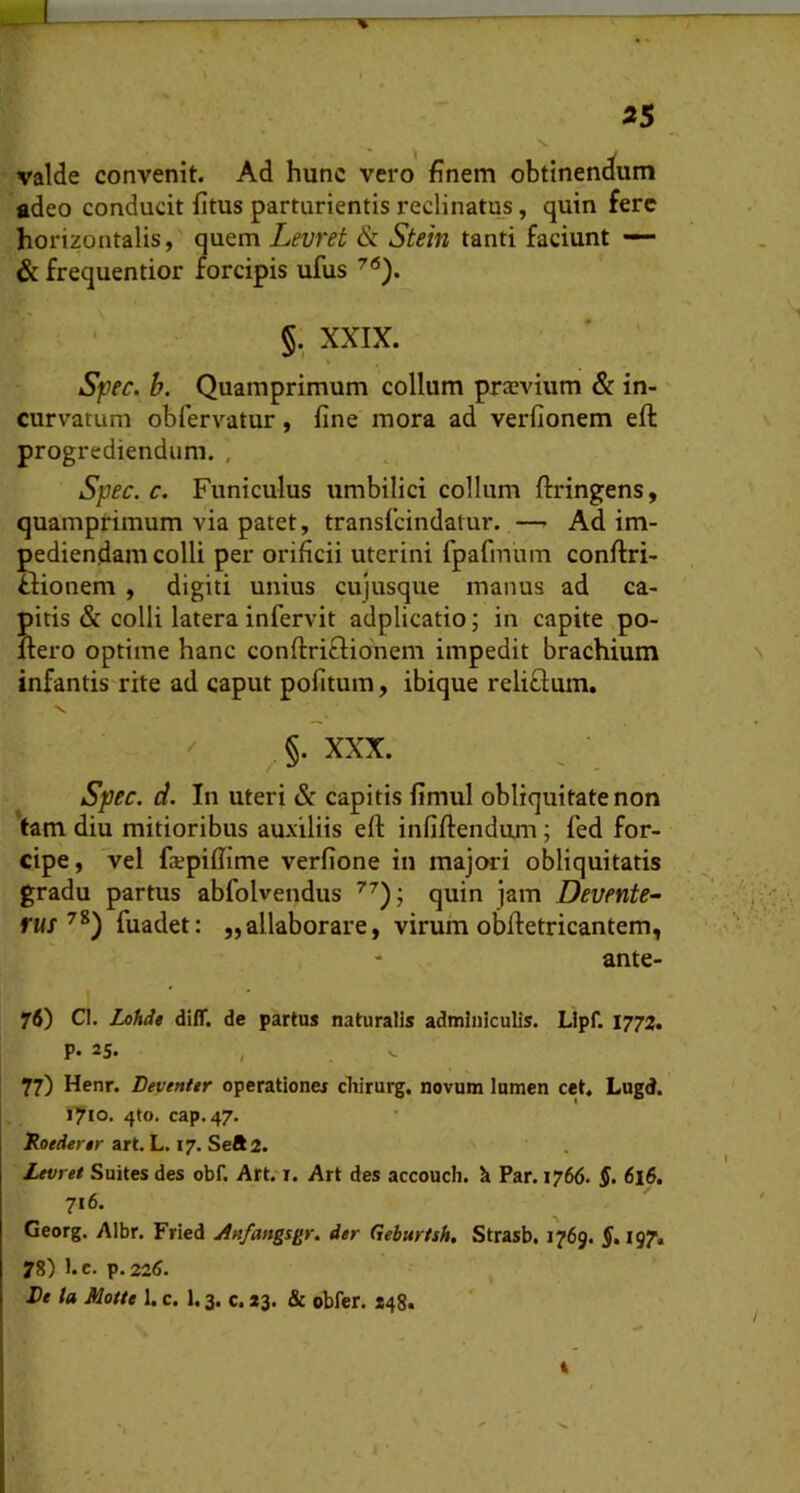 V 35 valde convenit. Ad hunc vero finem obtlnenc^um adeo conducit litus parturientis reclinatus, quin fere horizontalis,' quem Levret & Stein tanti faciunt — & frequentior forcipis ufus §. XXIX. ' ' Sfec. b. Quamprimum collum prajvium & in- curvatum obfervatur, fine mora ad verfionem eft progrediendum. , Spec. c. Funiculus umbilici collum ftringens, quamprimum via patet, transfeindatur. — Ad im- pediendam colli per orificii uterini fpafmum conftri- Hionem , digiti unius cujusque manus ad ca- pitis & colli latera infervit adplicatio; in capite po- liero optime hanc conftriflidnem impedit brachium infantis rite ad caput politum, ibique reliflum. ^ §. XXX. spec. d. In uteri & capitis fimul obliquitate non tam diu mitioribus auxiliis eft infiftendum; fed for- cipe, vel fxpifiime verfione in majwi obliquitatis gradu partus abfolvendus quin jam Devente- fttj fuadet: „allaborare, virum obftetricantem, ante- 76) Cl. Lohde dilT. de partus naturalis adminiculis. Llpf. 1772. P. 25. 77) Henr. Beventtr operationes chirurg. novum lumen cet. Lugd. 1710. 4(0. cap. 47. RotAertr art. L, 17. Seft2. Levret Suites des obf. Att/x. Art des accoucli. h Par. 1766. $• 716. Georg. Albr. Fried Anfangsgr. der Gehurtsh. Strasb. 1769. f. 197, 78) l.c. p.22(J. Lt la Motu 1. c. 1.3. c. *3. & obfer. X48* i