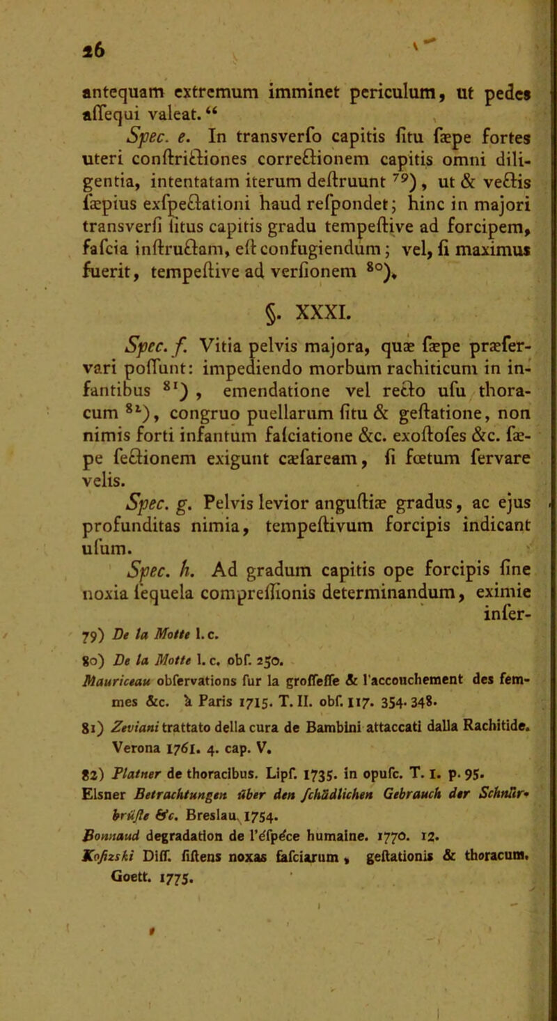antequam extremum imminet periculum, ut pede» aflequi valeat. “ , Sfiec. e. In transverfo capitis fitu faepe forte» uteri conftriftiones correftionem capitis omni dili- gentia, intentatam iterum deftruunt , ut & veflis liepius exfpeflationi haud refpondet; hinc in majori transverfi iitus capitis gradu tempeftive ad forcipem, fafcia inftruftam, eft confugiendum; vel, li maximus fuerit, tempeftive ad verfionem §. XXXI. Syec. f Vitia pelvis majora, quae faepe praefer- vari poflunt: impediendo morbum rachiticum in in- fantibus , emendatione vel refto ufu thora- cum *'■), congruo puellarum litu & geftatione, non nimis forti infantum falciatione &c. exoftofes &c. fae- pe feftionem exigunt caefaream, fi foetum fervare velis. Spec. g. Pelvis levior anguftiae gradus, ac ejus profunditas nimia, tempeftivum forcipis indicant ufum. Spec. h. Ad gradum capitis ope forcipis fine noxia fequela comprelfionis determinandum, eximie infer- 79) De ta Motte l.c. 80) De la Motte 1. c. obf. 250. Mauriceau obfervations fur la groffeffe & l'accouchement des fem- mes &c. 'k Faris 1715. T. II. obf. 117. 354-348. 81) 2«t//<z»z trattato della cura de Bambini attaccati dalla Rachitide. Verona 1761. 4. cap. V. 82) Flatner de thoracibus. Lipf. 1735. in opufc. T. i. p. 95. Elsner Betrachtungen Uber den /chSdtichett Gebrauch der SchnTtr* hrdfle bie. Breslau, 1754. Bomtaud degradadon de 1’dfpdce humaine. 1770. 12. Kofizski DilT. Mens noxas fafciarum, gellationis & thoracum. Goett. 1775. t e