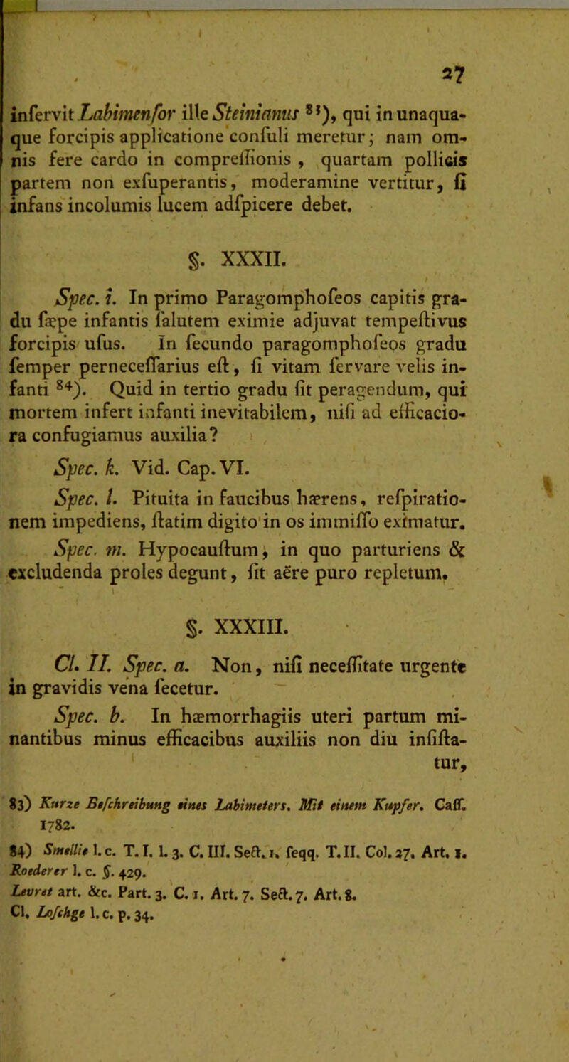 > I ^7 infervit Zfl^iWn/or \Wq Steiniamis **), qui in unaqua- que forcipis applicatione confuli meretur; nam om- nis fere cardo in compreflionis , quartam pollicis partem non exfuperantis, moderamine vertitur, li infans incolumis lucem adfpicere debet. §. XXXII. S^ec. u In primo Paragomphofeos capitis gra- du fepe infantis 1’alutem eximie adjuvat tempeftivus forcipis ufus. In fecundo paragomphofeos gradu femper perneceflarius eft, fi vitam fervare velis in- fanti Quid in tertio gradu fit peragendum, qui mortem infert infanti inevitabilem, nifi ad elficacio- ra confugiamus auxilia? i , Syec. k. Vid. Gap. VI. Spec. /. Pituita in faucibus haerens, refpiratio- nem impediens, ftatim digito'in os immifib eximatur. Spec. m. Hypocauftum, in quo parturiens & excludenda proles degunt, fit aere puro repletum.  \ %. XXXIII. CL II. Spec. a. Non, nifi neceflitate urgente in gravidis vena fecetur. Spec. b. In hsmorrhagiis uteri partum mi- nantibus minus efficacibus auxiliis non diu infifla- ' tur, 83) Kurze Bifchreibung «nes Lahimeiers. Mii einem Kapfer, Caff. I?82. 84) SmtllU 1. c. T. I. L 3. C. III. Seftfi. feqq. T. II. Coi. 37. Art. 1. Roederer 1. c. §. 429. Levrtt art. &c. Part.3.’c. j. Art. 7. Seft.7. Art.8. Cl. Lo/fhge 1. c. p. 34.