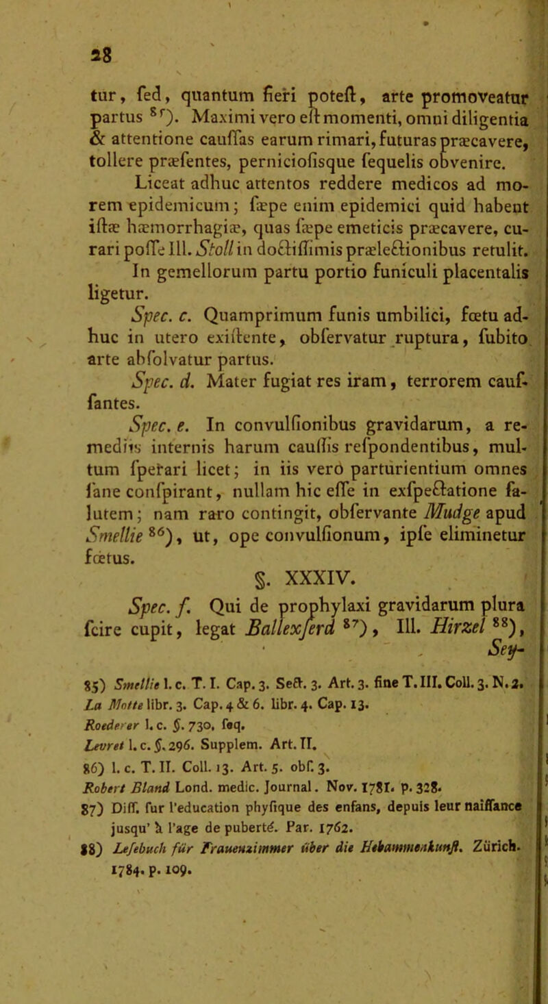 tur, fed, quantum fieri poteft, arte promoveatur partus ^ ’■). Maximi vero eu momenti, omni diligentia & attentione cauflas earum rimari, futuras prsecavere, tollere prsfentes, perniciofisque fequelis obvenire. Liceat adhuc artentos reddere medicos ad mo- rem epidemicum; fiepe enim epidemici quid habeat iftte htemorrhagice, quas fxpe emeticis praecavere, cu- rari pofle 111. StoH in doftifiimis prajleftionibus retulit. In gemellorum partu portio funiculi placentalis ligetur. Spec. c. Quamprimum funis umbilici, foetu ad- huc in utero exiik-nte, obfervatur ruptura, fubito, arte abfolvatur partus. Spec. d. Mater fugiat res iram, terrorem cauf- fantes. Spec. e. In convulfionibus gravidarum, a re- mediis internis harum caudis refpondentihus, mul- tum fpetari licet; in iis ver6 parturientium omnes 1'ane confpirant, nullam hic effe in exfpeftatione fa- lutem; nam raro contingit, obfervante Mudge apud Smellie^^)^ ut, ope convulfionum, ipfe eliminetur fcetus. §. XXXIV. Spec. f Qui de prophylaxi gravidarum plura fcire cupit, legat Ballexferd HI* Hirzel Se^ S5) Smellie 1. c. T. I. Cap. 3. Se£t. 3, Art. 3. fitte T. III. Coli. 3. N. a. La Mntte libr. 3. Cap. 4 & 6. libr. 4. Cap. 13. Roederer 1. c. $. 730, f«q, Lfvrgt 1. c. §, 296, Supplem. Art. II. 86) 1. c. T. II. Coli. 13. Art. 5. obf. 3. Roder/ Bland Lond. medie. Journal. Nov. I78I. p.328. 87) DilT, fur l‘education phyftque des enfans, depuis leur naiflance jusqu’ b l’age de pubertd. Par. 1762. 18) Lefebuch fiir FraueHziinmer itbtr dit NtbatHweniuttJl. Ziirich. 1784. p. 109.