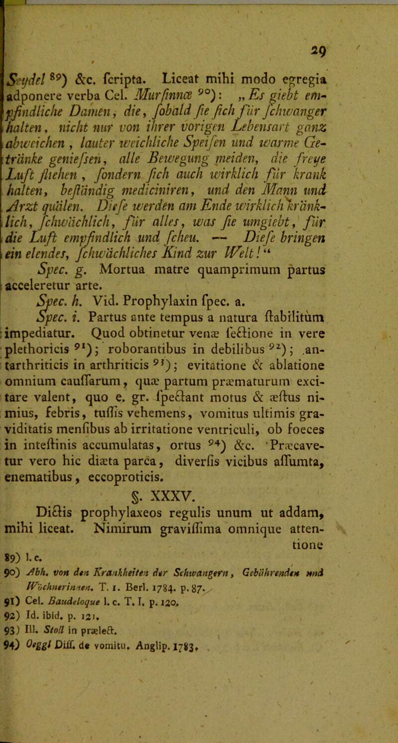 ig Sftjdel &c. fcripta. Liceat mihi modo egregia adponere verba Cei. Murjinnce : „ Es ^iebt em» fjindliche Damen, die, fobald fteJich fur Jcinvanger \halten, nicht niir von ihrer vorigen Lehensart gimz abweichen , Imter weichlicbe Speifen und warme Ge~ trdnke geniefsen, alie Bewegung nieiden, die freye Luft /hebeti, fondern fich auch wirklicli fur krank halten, bejlandig mediciniren, und den Mann und ^rzt qulilen. Diefe tverden am Ende wirklic/i%rank- lich, Jchwlichlich, fur alles, was fie umgiebt, fiir 1 die Luft empjindlich und fcheu. — Diefe bringen ein elendes, jchwdchliches Kind zur IVelt! “ Spec. g. Mortua matre quamprimum partus acceleretur arte. ^ec. h. Vid. Prophylaxin fpec. a. Spec. i. Partus ante tempus a natura ftabilitum : impediatur. Quod obtinetur venae leftione in vere plethoricis roborantibus in debilibus ; ,an- tarthriticis in arthriticis evitatione Sc ablatione omnium cauflarum, quae partum prcematurum exci- tare valent, quo e. gr. Ipeftant motus & aeftus ni- mius, febris, tuflis vehemens, vomitus ultimis gra- viditatis menfibus ab irritatione ventriculi, ob foeces in inteftinis accumulatas, ortus &c. 'Praecave- tur vero hic diaeta parca, diverfis vicibus aflumta, enematibus, eccoproticis. §. XXXV. Diflis prophylaxeos regulis unum ut addam, mihi liceat. Nimirum graviflima omnique atten- tione 89) >.c. 90) voM d$n KrankhtUe-.t dtr Schtvaageftt, GcbiUtrendi» mtd IV'Och»*rinien. T. i. Berl. 1784. p.87^ 91) Cei. Baudeloque 1. c. T. I. p. no. 92) Id. ibid. p. 121. 93) 111, Stoll in praeleft. ^ 94} DiU. de vomitu. Anglip. 1783, ,