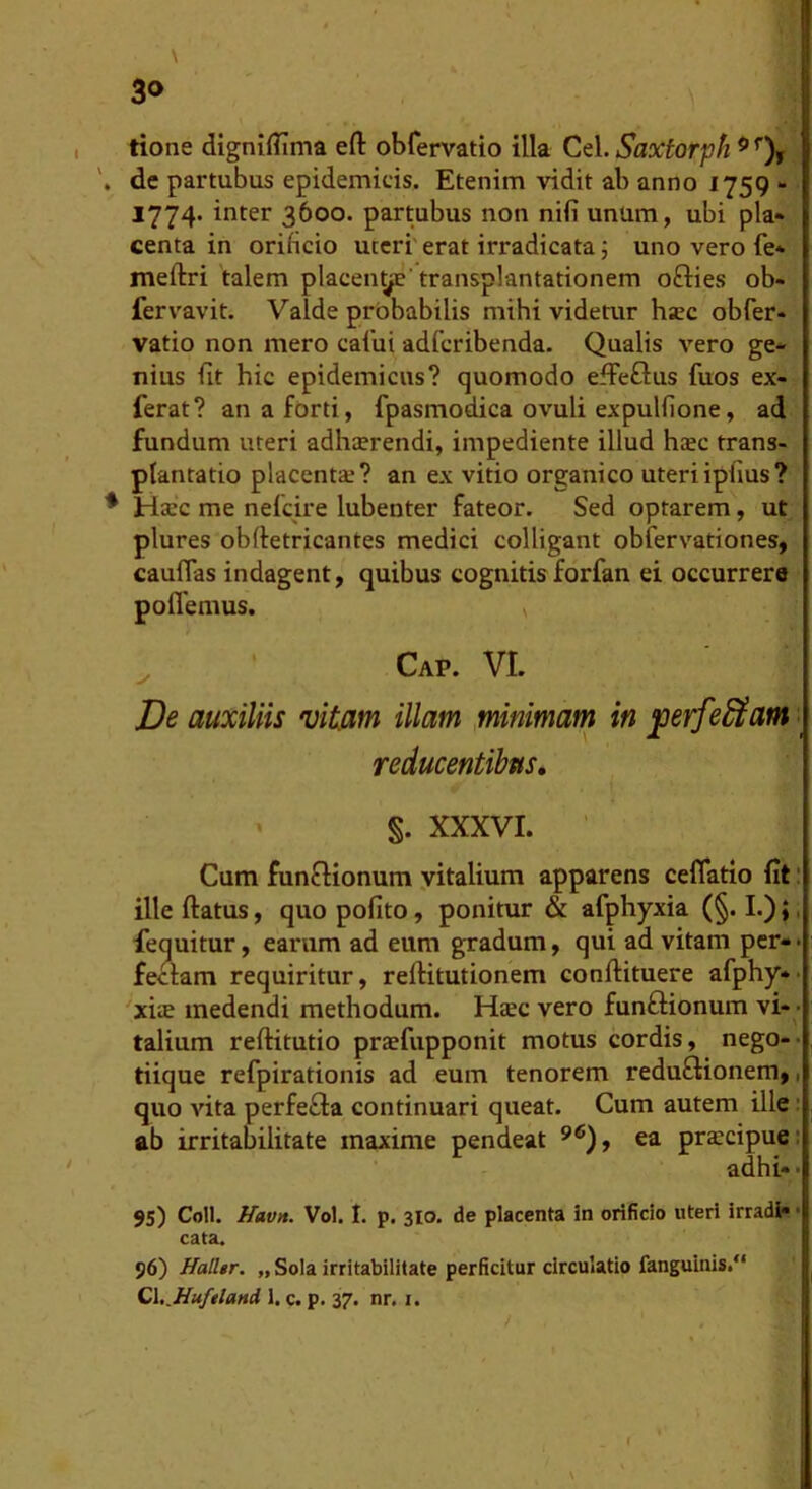 \ 3«> tione digniflima efl: obfervatio illa Cei. Saxtorph ^ de partubus epidemicis. Etenim vidit ab anno 1759 - 1774- inter 3600. partubus non nifi unum, ubi pla- centa in orificio uteri' erat irradicata 5 uno vero fe* meftri talem placen^’transplantationem ofties ob- fervavit. Valde prbbabilis mihi videtur hsec obfer* vatio non mero caiui adfcribenda. Qualis vero ge- nius fit hic epidemicus? quomodo effeftus fuos ex- ferat? an a forti, fpasmodica ovuli expulfione, ad fundum uteri adhterendi, impediente illud haec trans- plantatio placentae? an ex vitio organico uteriipfius? Haec me nefcire lubenter fateor. Sed optarem, ut plures obftetricantes medici colligant obfervationes, caufPas indagent, quibus cognitis forfan ei occurrere poflemus. ^ Cap. VI. De auxiliis vitam illam ,minimam in ^erfe^am > reducentibus, • S- XXXVI. ■ Cum funfHonum yitalium apparens ceflatio fit: illeftatus, quopofito, ponitur & afphyxia (§.!.);, fequitur, earum ad eum gradum, qui ad vitam per-* feclam requiritur, reflitutionem conftituere afphy** xite medendi methodum. Haec vero funftionum vi - talium reflitutio praefupponit motus cordis, nego-- tiique refpirationis ad eum tenorem reduflionem,, quo AUta perfe£la continuari queat. Cum autem ille; ab irritabilitate maxime pendeat ea prscipuei adihi- • 95) Coli. Hav». Vol. I. p. 310. de placenta in orificio uteri irradi» • cata. 96) Halltr. „ Sola irritabilitate perficitur circulatio fanguinis.** C\,.Huftlani 1. c. p. 37. nr. i.