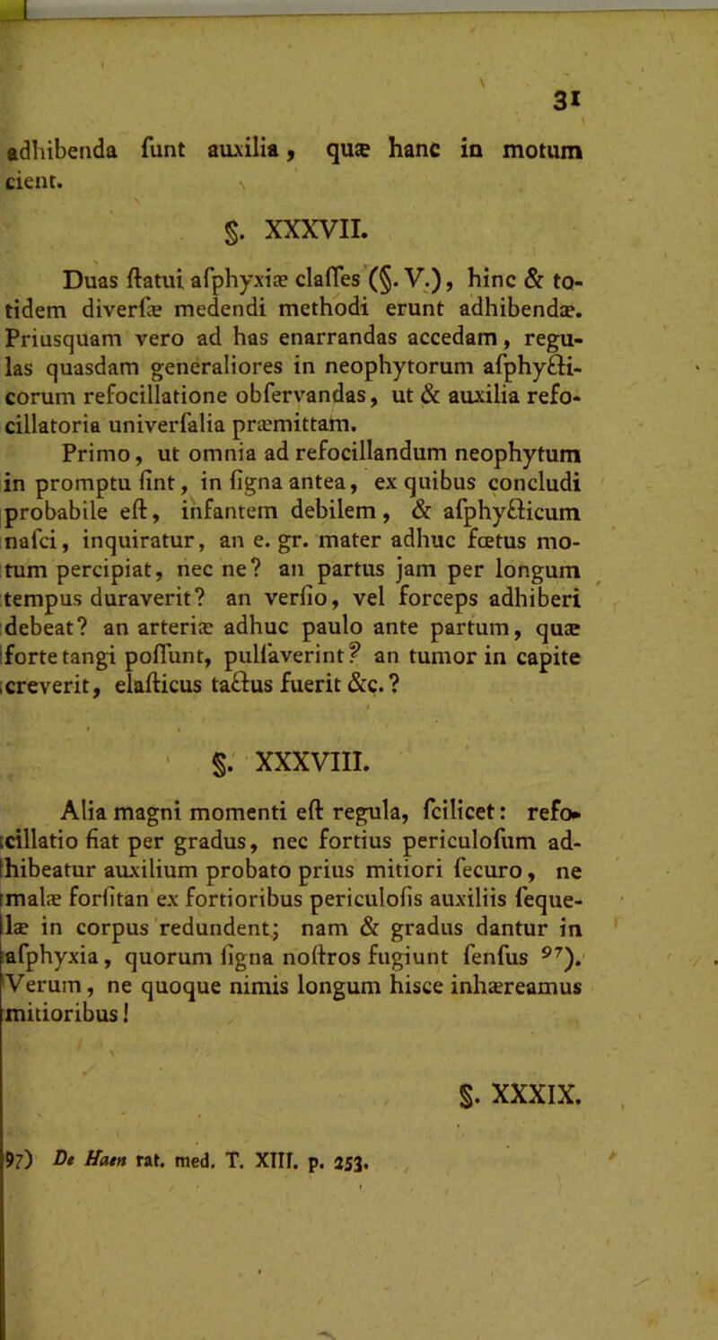 cient. §. XXXVII. Duas ftatui afphyxiee clafles‘(§. V.), hinc & to- tidem diverfcB medendi methodi erunt adhibendie. Priusquam vero ad has enarrandas accedam, regu- las quasdam generaliores in neophytorum afphyfti- corum refocillatione obfervandas, ut & auxilia refo- dilatoria univerfalia praemittam. Primo, ut omnia ad refocillandum neophytum in promptu fint, in figna antea, ex quibus concludi ' probabile eft, infantem debilem, & afphyfticum nafci, inquiratur, an e. gr. mater adhuc fcetus mo- tum percipiat, nec ne? an partus jam per longum tempus duraverit? an verfio, vel forceps adhiberi debeat? an arteriae adhuc paulo ante partum, quae Ifortetangi poflunt, pullaverint? an tumor in capite icreverit, elafticus tadus fuerit &c.? t ' s; XXXVIII. Alia magni momenti eft regula, fcilicet: refo» icillatio fiat per gradus, nec fortius periculofum ad- Ihibeatur auxilium probato prius mitiori fecuro, ne (malae forfitan ex fortioribus periculolis auxiliis feque- Ise in corpus'redundent; nam & gradus dantur in lafphyxia, quorum figna noftros fugiunt fenfus Verum, ne quoque nimis longum hisce inhsreamus mitioribus! §. XXXIX.