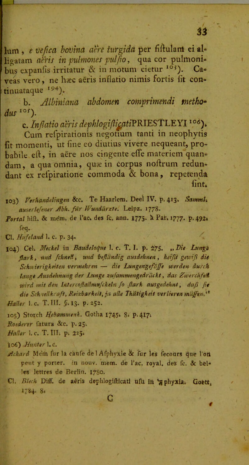 Ium , e vefica boVina aere turgida per fiftulanl ei al« ligatam aeris in pulmones pulfio, qua cor pulmoni- bus cxpanlis irritatur & in motum cietur Ca- veas vero, ne haec a^ris inflatio nimis fortis fit con- tinuataque b. Albiniana abdomen comprimendi metho» dus c. Inflatio aeris dephlogifli^atiPRlESTLEYl Cum refpirationis negotium tanti in neophytis fit momenti, ut fine eo diutius vivere nequeant, pro- babile efl:, in aere nos cingente efle materiem''quan= dam, a qua omnia, quae in Corpus noftrum redun- dant ex relpiratione commoda & bona, repetenda ' fint, 103) Ferhandetingen &c. Te Haarlem. Deel IV. J). 413. SammU awerltjemr Ahh. far IVunddrzte. Leipz. 1778. Tortal hlfl. & de l’ac» des fc. ann. 1775. k Pat. 1777. p.492» feq. Cl. Hufeland 1. c. p. 34. ^ 104) Cei. Mecket in Baudelopte 1. c. T. I. p. 275. »Ltiftgb flark, und fchntH, und beflcindig ausdeftntu , keijli gewiji dU Schu ierigkeiten vermehren — die Lungengeflijfe tverden dmch tangi Ausdehnung der Lttnge zufammengedrlickt, das ZwerchfeH wird >nit den bttercoflaHm«fckeln fo Jlarh ausgedehnt, dafi fie die Sck'iellkraft, Reizbarkeit, ja alie Thdtigkeit verlreren miiffen,'^ Haller 1. c. T. III. §. 13. p. 252. / 105) Storch Hebammenk. Golha 1745» 8* p. 417» Roedertr fatura &c. p. 25^ Hader 1. c. T. III; p-. 225* 106) Hunter I, c. jdchard Me'm fur la canfe dei Afphyxie & fur les fecours ijne 1'otl peut y porter, in nouv. *mem. de l’ac. royal. des fc. & bel- les lettres de Berlin. 1780. Cl. Bkch Diff. de afris dephlogiftkati UfU. ih 'jjphyxia; Gottt, 1784. gi G