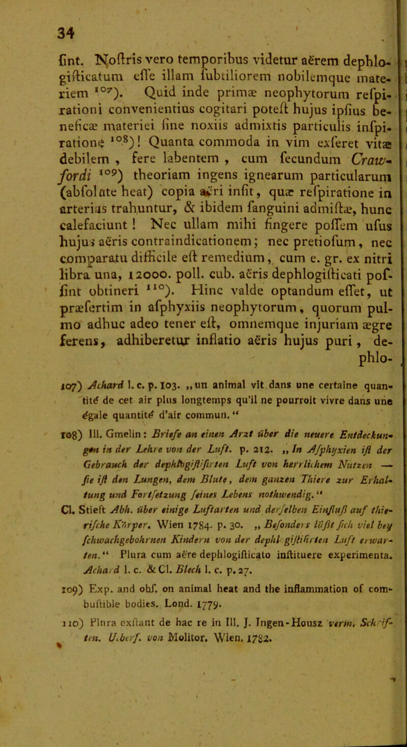 Cnt. !N[oftris vero temporibus videtur agrem dephlo- gifticatum cfle illam fubtiliorem nobilemque mate- riem Quid inde primae neophytorum refpi- rationi convenientius cogitari poteft hujus ipfius be- neficae materiei fine noxiis admixtis particulis infpi- ratione *°*)! Quanta commoda in vim exferet vitae debilem , fere labentem , cum fecundum Craw- for di ‘°^) theoriam ingens ignearum particularum (abfolate heat) copia vri infit, qua? refpiratione in arterias trahuntur, & ibidem fanguini admiftae, hunc calefaciunt ! Nec ullam mihi fingere poflem ufus hujui aeris contraindicationem; nec pretiofum, nec comparatu difficile eft remedium, cum e. gr. ex nitri libra una, laooo. poli. cub. aCris dephlogifticati pof- ' lint obtineri *‘°). Hinc valde optandum effiet, ut praefertim in afphyxiis neophytorum, quorum pul- mo adhuc adeo tener eft, omnemque injuriam aegre ferens, adhiberetur inflatio aeris hujus puri, de- phlo- 107) I. c. p. 103. „un animal vit dans une certaine quan- 'titd de cet air plus longtemps qu’il ne pourroit vivre dans urie ^gale quantit^ d’air commun, “ rog) Ili. Gmelin; Britfe an eintit j9rzt iiber die neuere Enldechun- gm in der Lehre von der Luft. p. ai2- „ I» ^fphtjxien ift der Gebrauch der dephtbgiflifii /en Luft von herrluhem Nutzen — fie ift den Lungen, dem Blute, dem ganzen Thitre zur Erhal- tung und Fortfetzung feines Lebens no/htvendig. Cl. Stieft j4bh. iiber einige Luftarten und derjtlben Einjluji auf thie- rifche K'firfer, Wien 1784. p. 30. „ Befondets luJU ficti viet bey fchwachgebokrnen Kindent von der deghl gifiiUr/tn Luft erwar- ten. “ Plura cum afere dephlogifticato inftituere experimenta. yicha, d 1. c. & Cl. Blech 1, c. p. 27. Z09) Exp. and ohf. on animal heat and the inflammation of com- buftible bodies. Lond. 1775^. no) Plura exllant de hac re in 111. J. Ingen-Housz verin, Sch 'if- ten. Uiberf von Molitor. W'ien. 1782. »