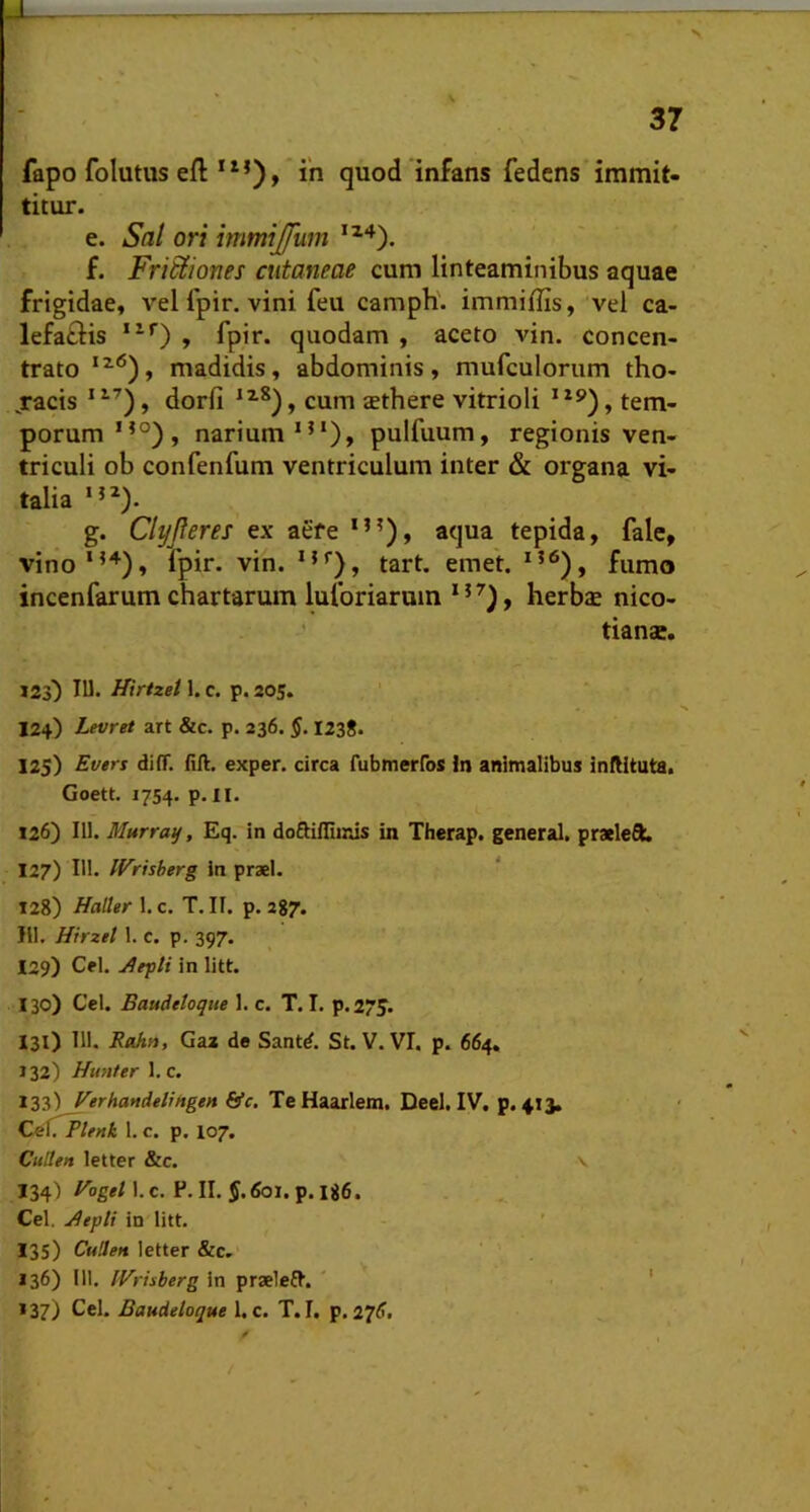 fapo folutus eft iii quod infans fedcns immit- titur. e. Sal ori immijfum f. Frictiones cutaneae cum linteaminibus aquae frigidae, vel fpir. vini feu camph. immiffis, vel ca- lefatlis , fpir. quodam , aceto vin. concen- trato madidis, abdominis, mufculoriim tho- jracis ‘ , dorfi , cum aethere vitrioli *, tem- porum”®), narium”*), pulfuum, regionis ven- triculi ob confenfum ventriculum inter & organa vi- talia *”). g. Clyfteres ex aefe *”), aqua tepida, fale, vino*”), fpir. vin. *”), tart. emet. *”), fumo incenfarum chartarum luforiaruin ”^), herb$ nico- tianae. J2s) IU. Hirtzet 1. c. p. 205. 124) Levret art &c. p. 236. §. 1238. 125) Evers diff. fili, exper. circa fubinerros In animalibus inflltuta. Goett. 1754. p. II. 126) 111. Murray, Eq. in doftillimis in Therap. general. praelefiL 127) III. If^risberg in praei. 128) HalUr 1. c. T. If. p. 287. Ili. Hirzel 1. c. p. 397. 129) Cei. in litt. 130) Ccl. Baudttoque 1. c. T. I. p.275. 131) 111. Rahn, Gax de Sant^. St. V. VI. p. 664. 132) Hunter l.c. 133) Verhandelingen &c. Te Haarlem. Deel. IV. p. 413. Oe:(rPU»k 1. c. p. 107. Cullen letter &c. \ 134) Eogei\.c. P. II. J.fol. p. 186. Cei. j^epli in litt. 135) Cuden letter &c. 136) III. IVriiberg in praelefl. ' ' , ' 137) Cei. Baudeloque 1. c. T. I. p. 27^.