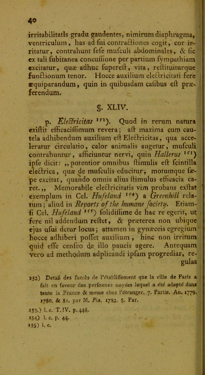 1 irritabilitatis gradu gaudentes, nimirum diaphragma, ventriculum, has ad fui contraftiones cogit,” cor ir- ritatur, contrahunt fefe mufculi abdominales, &: fic ex tali fubitanea concuihone per partium fympathiam excitatur, quae adhuc fupereft, vita, rertituiturque funflionum tenor. Hocce auxilium eleftricitati fere ■ aequiparandum, quin in quibusdam calibus eft prae- ferendum. S. XLIV. p. EleSh'icitas Quod in rerum natura exiftit efficaciffimum revera; aft maxima cum cau- tela adhibendum auxilium eft Eleflricitas, qua acce- leratur circulatio, calor animalis augetur, mufculi contrahuntur, afficiuntur nervi, quin Hallerus ipfe dicit: ,,potentior omnibus ftimulis eft fcintilla eleftrica, quae de mufculis educitur, motumque fae- pe excitat, quando omnis alius ftimulus efficacia ca- ret. „ Memorabile eleflricitatis vim probans exftat exemplum in Cei. Hufeland a Greenkill rela- tum ; aliud in Reports of tlie humane fociety. Etiam- fi Cei. Hufeland *’’’’) folidiffime de hac re egerit, ut fere nil addendum reftet, & praeterea non ubique ejus ufui detur locus; attamen in gynaeceis egregium' hocce adhiberi poflet auxilium , hinc non irritum quid effe cenfeo de illo paucis agere. Antequam vero ad methodum adplicandi ipfam progrediar, re- ' gulas ?S2) Detail des fucc&s de IVtabliffement que la ville de Paris a falt en faveur des perfonnes uoyees lequel a dtd adoptd dans teute la France &; merne cliez l’dtra«ger. 7. Partie. An. 1779*. 1780. & 81. par M. Fia. 1783. 8- Pat- 153.) 1. c. T.IV. p.448. 154) 1* c. p. 44. ' - - 155) 1-. c. s