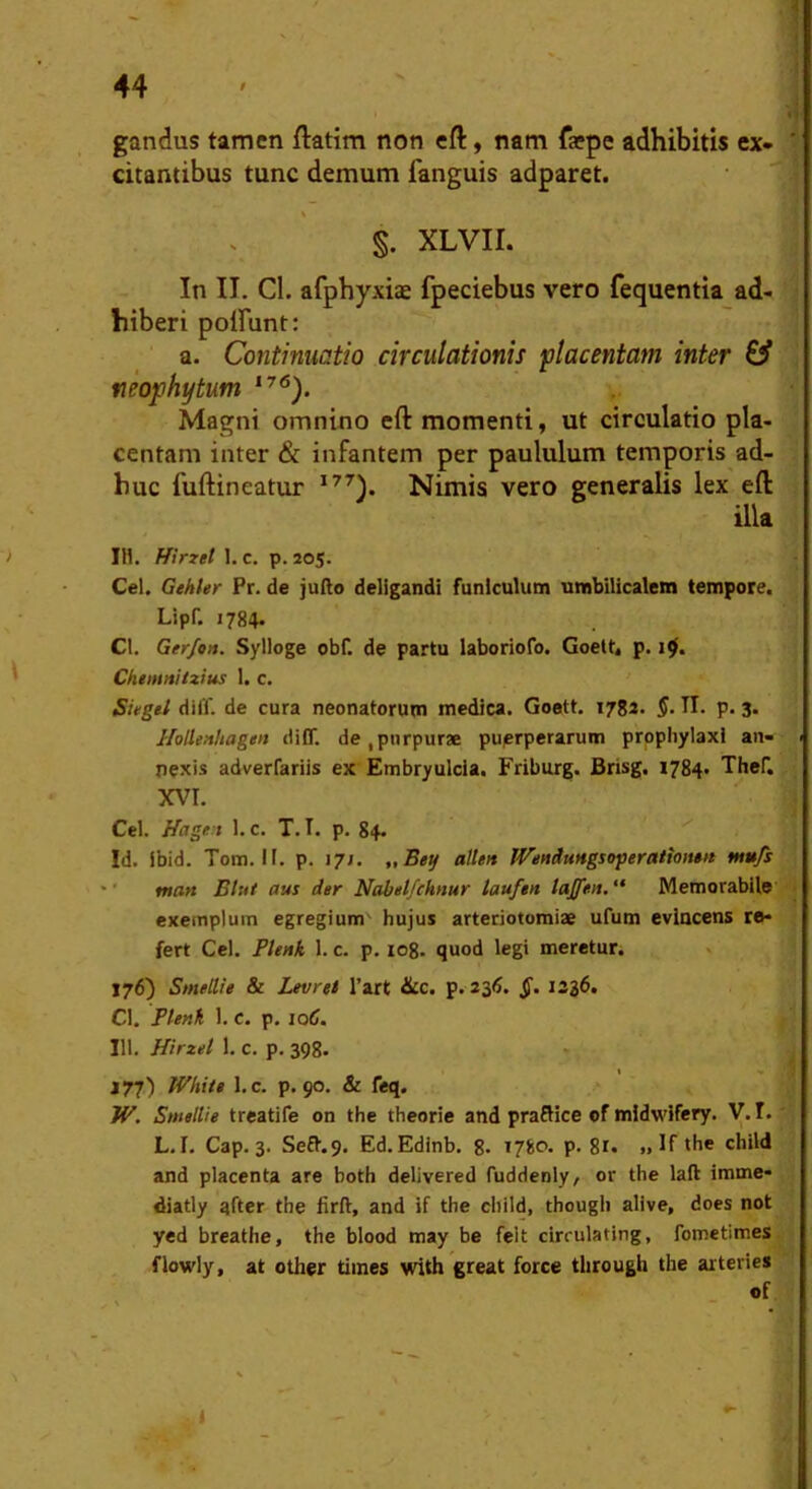 gandus tamen flatim non eft, nam faepe adhibitis ex- citantibus tunc demum fanguis adparet. §. XLVII. In II. CI. afphyxiae fpeciebus vero fequentia ad- hiberi poirunt: a. Continuatio circulationis placentam inter & neophytum Magni omnino eft momenti, ut circulatio pla- centam inter & infantem per paululum temporis ad- huc fuftineatur Nimis vero generalis lex eft illa IH. f/irzet l.c. p. 205. Cei. Gehler Pr. de jullo deligandi funiculum umbilicalem tempore. Lipf. 1784. Cl. Gerfon. Sylioge obf. de partu iaboriofo. Goett< p. Chtntnilzius 1. c. Sitgei difl'. de cura neonatorum medica. Goett. 1782. §. II. p. 3. HoUenhagen diff. de,purpurae puerperarum prophylaxi an- nexis adverfariis ex Embryuicia, Friburg. Brisg. 1784- Thef. XM. Cei. Hage:i 1. c. T. T. p. 84. Id. ibid. Tom. Ii. p. 17J. „25«y allen IVencluHgsojieratiotmt m»fs ' tnatt Btut aus der Nabetfcknur laufen lajfen,“ Memorabile exemplum egregium' hujus arteriotomiae ufum evincens re- fert Cei. Plenk 1. c. p. log. quod legi meretur. x 176) SmelUe & Levret l’art &c. p.236. §. 1336. Cl. Flenh 1. c. p. lotf. 111. Hirzet 1. c. p. 398. J77) Wkite l.c. p. 90. & feq. W. SmelUe treatife on the theorie and praSice ©f midwifery. V. I. L.I. Cap. 3. Sefl.9. Ed.Edinb. g. 1780* P- 8r« ». If <be child and placenta are both delivered fuddenly, or the laft imme- diatly after the firft, and if the child, though alive, does not yed breathe, the blood may be feit drrulating, fometimes flowly, at other times with great force tlirough the arteries of \ 1