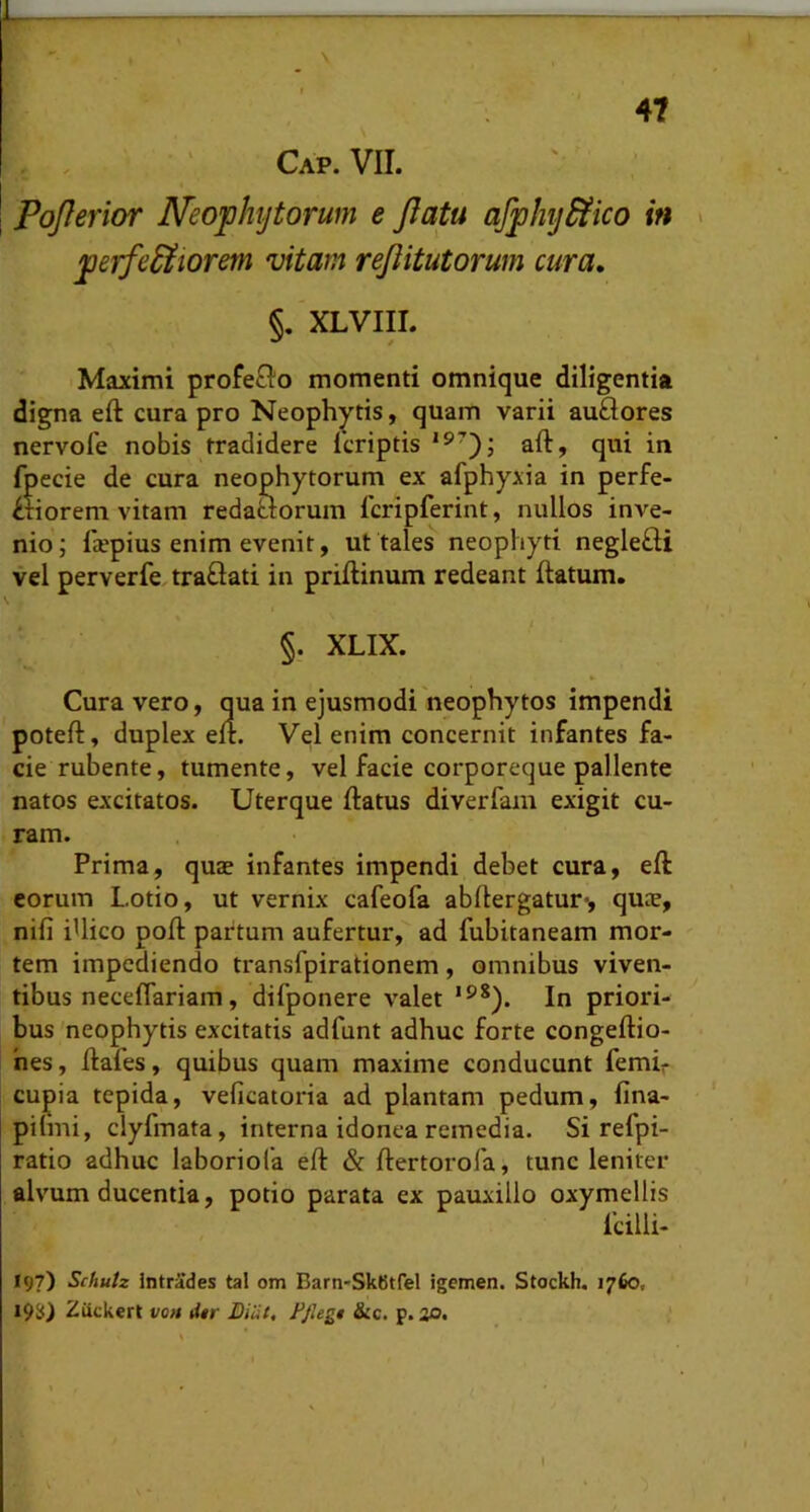 PoJIerior Neofhytorum e flatu afjphydiico in jperfe&iorem vitam reflitutorum cura, %. . §, XLVIII. I Maximi profe£Io momenti omnique diligentia digna eft cura pro Neophytis, quam varii au£Iores nervole nobis tradidere fcriptis aft, qui in fpecie de cura neophytorum ex afphyxia in perfe- ctiorem vitam redaaorum fcripferint, nullos inx^e- nio; faepius enim evenit, ut tales neophyti negleCti vel perverfe traClati in priftinum redeant flatum. §. XLIX. Cura vero, qua in ejusmodi neophytos impendi poteft, duplex eft. Vel enim concernit infantes fa- cie rubente, tumente, vel facie corporeque pallente natos excitatos. Uterque flatus diverfam exigit cu- ram. Prima, quae infantes impendi debet cura, eft eorum Lotio, ut vernix cafeofa abflergatur*, quae, nifi iUico pofl partum aufertur, ad fubitaneam mor- tem impediendo transfpirationem , omnibus viven- tibus neceflariam, difponere valet In priori- bus neophytis excitatis adfunt adhuc forte congeftio- hes, ftafes, quibus quam maxime conducunt femh cupia tepida, veficatoria ad plantam pedum, fina- pilmi, clyfmata, interna idonea remedia. Si refpi- ratio adhuc laboriofa eft & ftertorofa, tunc leniter alvum ducentia, potio parata ex pauxillo oxymellis fcilli- 197) Schutz Intrades tal om Barn-SkBtfel igemen. Stockh. 1760, 19S) Ziickert von litr Biiit, Ffiegt &c. p. v>.