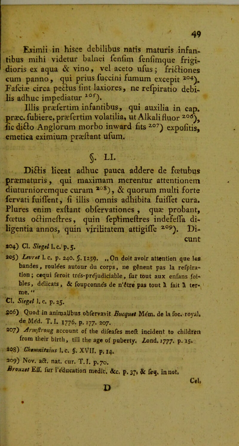 Eiimii in hisce debilibus natis maturis /infan- tibus mihi videtur balnei feniim fenfimque frigi- dioris ex aqua & vino, vel aceto ufus j friffiones cum panno, qui prius fuccini fumum excepit Fafci» circa peftus lint laxiores, ne refpiratio debi- lis adhuc impediatur Illis priefertim infantibus, qui auxilia in cap. pr«ec. fubiere, prtefertim volatilia, ut Alkali fluor iic diffo Anglorum morbo inward fits expolitis, emetica eximium praeflant ufum. §. LL - Di£Hs liceat adhuc pauca addere de fcetubus prsmaturis, qui maximam merentur attentionem diuturnioremque curam & quorum multi forte fervati fuiflent, fi illis omnis adhibita fuiflet cura. Plures enim exftant obfervationes , quae probant, foetus oflimeftres, quin fepVimeftres indefefla di- ligentia annos, quin virilitatem attigifle Di- ' eunt t04) Cl. Sieget I.C.'Tp.S> ao5) Levret 1. c. p. 34O. §. 1259. „0n doit avoir attention que les bandes, rouldes autour du corps, ne gSnent pas la refpira- tion; cequi feroit trds-prdjudidable, fur tbut aux enfans foi- bles, ddlicats, Sc foupconnds de n’^tre pas tout 1 fait S ter* ' me. “ CI. Sieget J. c. p, 25. ao6) Quod in animalibus obfervavit Bucqutt Mdm. de la foc. royali de Mdd. T. I. 1776. p. 177. 207. 307) Armjlrong account of the difeafes mofl; incident to childrcn from dieir birth, till the age of pubert/. Zond. 1777. p. 15. 408) Chtmnitxius I»c. XVlI. p, iq, 309) Nov. aft. nat. cur. T.I. p.70. Brouxtt Eir. fur IVducation medie. &c, p.37, & feq. innot, Cei.