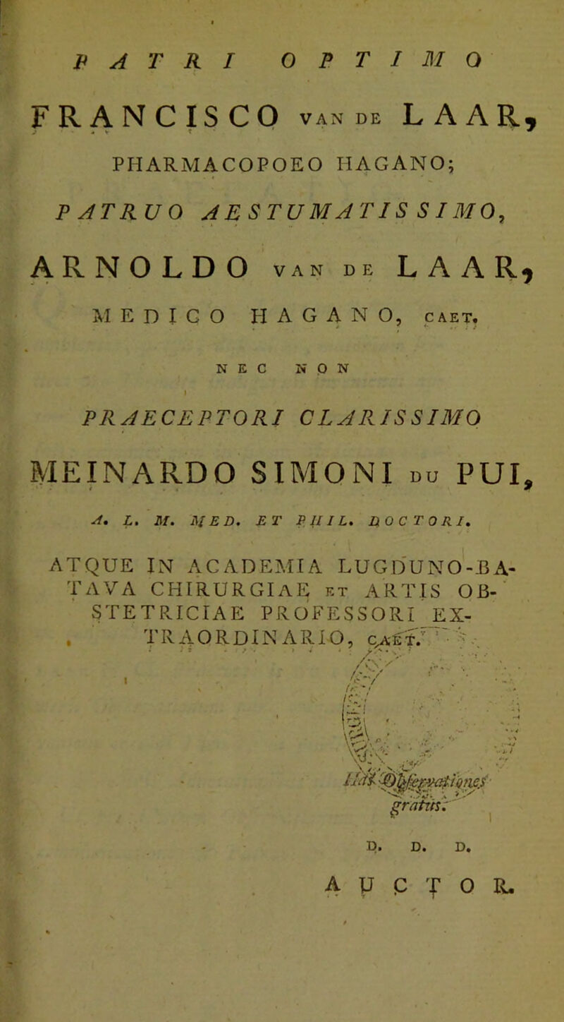 PATRI OPTIMO FRANCISCO van de LAAR, PHARMACOPOEO HAGANO; PATRUO AESTUMATIS SIMO, ARNOLDO van de LAAR* MEDiqO HAGANO, caet. NEC NON PRAECEPTORI CLARISSIMO MEINARDO SIMONI du PUI, A. L. M. j\IED. ET PIIIL. DO C TORI. ATQUE IN ACADEMIA LUGDUNO-BA- TAVA CHIRURGIAE et ARTIS OB- STETRICIAE PROFESSORI EX- . TRAORDIN ARIO, ca£*.v •' , /<»-- I 'c ■'/ , • - • x ' / ' * / I C/ ■: M ^ / m '3 //«£ 'Oy&v®tione/ D. D. D. a y p T o r.