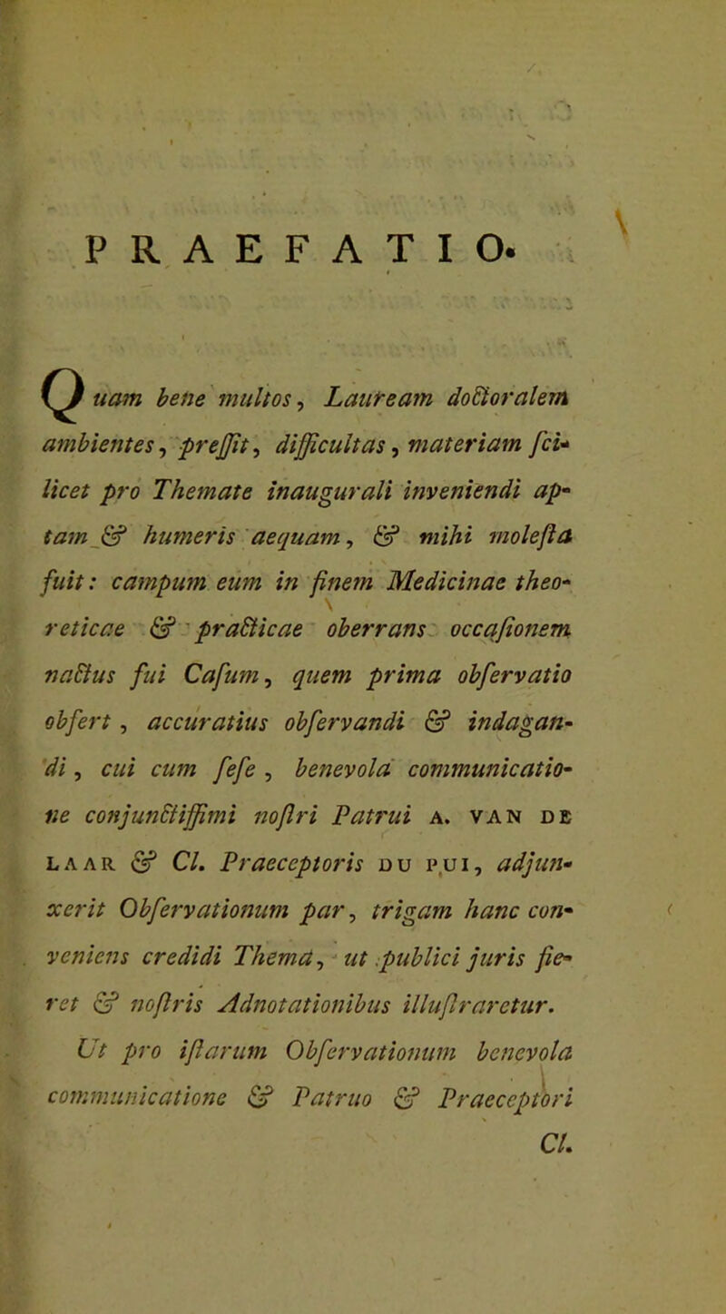 /, PRAEFATIO. I . * w uam bene multos, Lauream dofitoralem ambientes, prefffit, difficultas, materiam fci- />re> Themate inaugurali inveniendi ap- tam & humeris aequam, <5? mihi molejla fuit: campum eum in finem Medicinae theo- \ reticae & pr aSticae oberrans occqfionem nattus fui Cafum, quem prima obfervatio obfert , accuratius obfervandi & indagan- di , cui cum fefe , benevola communicatio- ne conjunttifffimi nofiri Patrui a. van de laar & Cl. Praeceptoris du p.ui, adjun- xerit Obfiervationum par, trigam hanc con- veniens credidi Thema, ut .publici juris fie- ret & nofiris Adnotationibus illuflraretur. Ut pro i flarunt Obfervationum benevola x ‘ * . i communicatione & Patruo Praeceptori CL