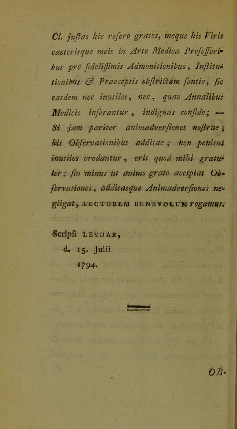 Cl. juficis hic refero grates, meque his Viris caeterisque meis in Arte Medica Profejfori• bus prd fideliffimis Admonitionibus, Inflitu» tionibus & Praeceptis obfiri&um fentio, fic easdem nec inutiles, nec, Annalibus Medicis inferantur, indignas confido; — 5r jam pariter aiihnadverfiones nofirae; His Obfervationibus additae ; non penitus inutiles credantur, erit quod mihi gratu- ler ; fin minus ut animo grato accipiat Ob- fervationes, addit asque Animadverftones ne- gligat, LECTOREM BENEVOLUM VOgaWUSi Scripfl LEYDAE, d. 15. Julii *?94- OB*